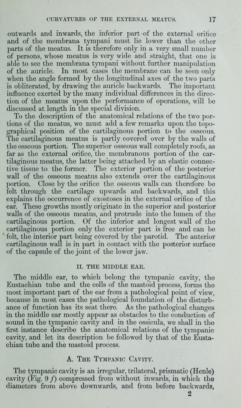 outwards and inwards, the inferior part of the external orifice and of the membrana tympani must lie lower than the other parts of the meatus. It is therefore only in a very small number of persons, whose meatus is very wide and straight, that one is able to see the membrana tympani without further manipulation of the auricle. In most cases the membrane can be seen only when the angle formed by the longitudinal axes of the two parts is obliterated, by drawing the auricle backwards. The important influence exerted by the many individual differences in the direc- tion of the meatus upon the performance of operations, will be discussed at length in the special division. To the description of the anatomical relations of the two por- tions of the meatus, we must add a few remarks upon the topo- graphical position of the cartilaginous portion to the osseous. The cartilaginous meatus is partly covered over by the walls of the osseous portion. The superior osseous wall completely roofs, as far as the external orifice, the membranous portion of the car- tilaginous meatus, the latter being attached by an elastic connec- tive tissue to the former. The exterior portion of the posterior wall of the osseous meatus also extends over the cartilaginous portion. Close by the orifice the osseous walls can therefore be felt through the cartilage upwards and backwards, and this explains the occurrence of exostoses in the external orifice of the ear. These growths mostly originate in the superior and posterior walls of the osseous meatus, and protrude into the lumen of the cartilaginous portion. Of the inferior and longest wall of the cartilaginous portion only the exterior part is free and can be felt, the interior part being covered by the parotid. The anterior cartilaginous wall is in part in contact with the posterior surface of the capsule of the joint of the lower jaw. II. THE MIDDLE EAR. The middle ear, to which belong the tympanic cavity, the Eustachian tube and the cells of the mastoid process, forms the most important part of the ear from a pathological point of view, because in most cases the pathological foundation of the disturb- ance of function has its seat there. As the pathological changes in the middle ear mostly appear as obstacles to the conduction of sound in the tympanic cavity and in the ossicula, we shall in the first instance describe the anatomical relations of the tympanic cavity, and let its description be followed by that of the Eusta- chian tube and the mastoid process. A. The Tympanic Cavity. The tympanic cavity is an irregular, trilateral, prismatic (Henle) cavity (Fig. 9 /) compressed from without inwards, in which the diameters from above downwards, and from before backwards, 2