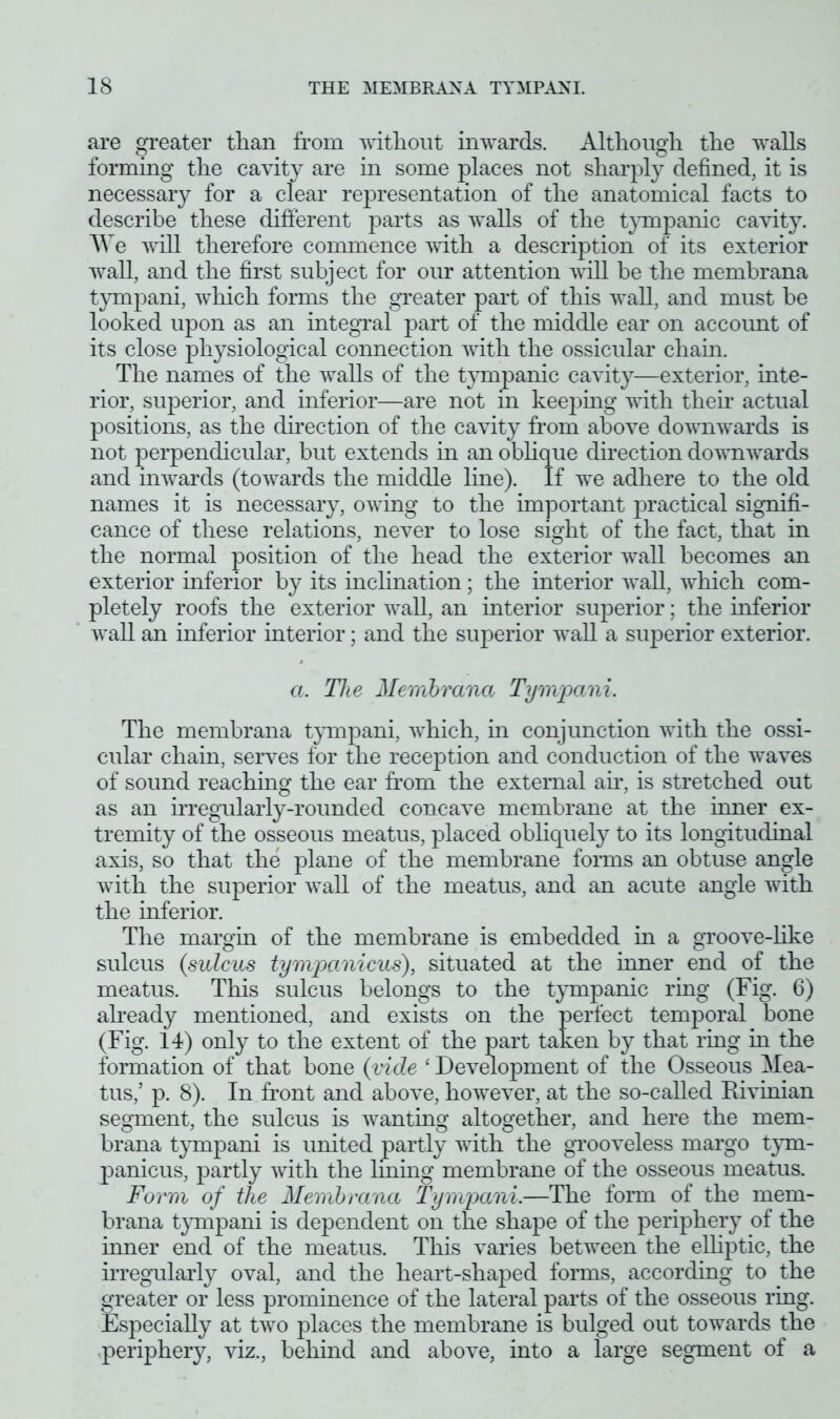 are greater than from without inwards. Although the walls forming the cavity are in some places not sharply defined, it is necessary for a clear representation of the anatomical facts to describe these different parts as walls of the tympanic cavity. We will therefore commence with a description of its exterior wall, and the first subject for our attention will be the membrana tympani, which forms the greater part of this wall, and must be looked upon as an integral part of the middle ear on accoimt of its close physiological connection with the ossicular chain. The names of the walls of the tympanic cavity—exterior, inte- rior, superior, and inferior—are not in keeping with their actual positions, as the direction of the cavity from above downwards is not perpendicular, but extends in an oblique direction downwards and inwards (towards the middle line). If we adhere to the old names it is necessary, owing to the important practical signifi- cance of these relations, never to lose sight of the fact, that in the normal position of the head the exterior wall becomes an exterior inferior by its inclination; the interior wall, which com- pletely roofs the exterior wall, an interior superior; the inferior wall an inferior interior; and the superior wall a superior exterior. a. The Membrana Tympani. The membrana tympani, which, in conjunction with the ossi- cular chain, serves for the reception and conduction of the waves of sound reaching the ear from the external ah, is stretched out as an irregularly-rounded concave membrane at the inner ex- tremity of the osseous meatus, placed obliquely to its longitudinal axis, so that the plane of the membrane forms an obtuse angle with the superior wall of the meatus, and an acute angle with the inferior. The margin of the membrane is embedded in a groove-like sulcus (sulcus tympanicus), situated at the inner end of the meatus. This sulcus belongs to the tympanic ring (Fig. 6) already mentioned, and exists on the perfect temporal bone (Fig. 14) only to the extent of the part taken by that ring in the formation of that bone (vide ‘ Development of the Osseous Mea- tus/ p. 8). In front and above, however, at the so-called Rivinian segment, the sulcus is wanting altogether, and here the mem- brana tympani is united partly with the grooveless margo tym- panicus, partly with the lining membrane of the osseous meatus. Form of the Membrana Tympani.—The form of the mem- brana tympani is dependent on the shape of the periphery of the inner end of the meatus. This varies between the elliptic, the irregularly oval, and the heart-shaped forms, according to the greater or less prominence of the lateral parts of the osseous ring. Especially at two places the membrane is bulged out towards the periphery, viz., behind and above, into a large segment of a