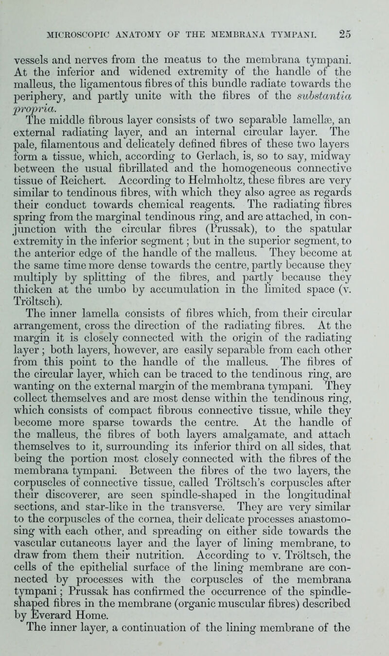 vessels and nerves from the meatus to the membrana tympani. At the inferior and widened extremity of the handle of the malleus, the ligamentous fibres of this bundle radiate towards the periphery, and partly unite with the fibres of the substantia propria. The middle fibrous layer consists of two separable lamellae, an external radiating layer, and an internal circular layer. The pale, filamentous and delicately defined fibres of these two layers form a tissue, which, according to Gerlach, is, so to say, midway between the usual fibrillated and the homogeneous connective tissue of Reichert. According to Helmholtz, these fibres are very similar to tendinous fibres, with which they also agree as regards their conduct towards chemical reagents. The radiating fibres spring from the marginal tendinous ring, and are attached, in con- junction with the circular fibres (Prussak), to the spatular extremity in the inferior segment; but in the superior segment, to the anterior edge of the handle of the malleus. They become at the same time more dense towards the centre, partly because they multiply by splitting of the fibres, and partly because they thicken at the umbo by accumulation in the limited space (v. Troltsch). The inner lamella consists of fibres which, from their circular arrangement, cross the direction of the radiating fibres. At the margin it is closely connected with the origin of the radiating layer ; both layers, however, are easily separable from each other from this point to the handle of the malleus. The fibres of the circular layer, which can be traced to the tendinous ring, are wanting on the external margin of the membrana tympani. They collect themselves and are most dense within the tendinous ring, which consists of compact fibrous connective tissue, while they become more sparse towards the centre. At the handle of the malleus, the fibres of both layers amalgamate, and attach themselves to it, surrounding its inferior third on all sides, that being the portion most closely connected with the fibres of the membrana tympani. Between the fibres of the two layers, the corpuscles of connective tissue, called Troltsch’s corpuscles after their discoverer, are seen spindle-shaped in the longitudinal sections, and star-like in the transverse. They are very similar to the corpuscles of the cornea, their delicate processes anastomo- sing with each other, and spreading on either side towards the vascular cutaneous layer and fibe layer of lining membrane, to draw from them their nutrition. According to v. Troltsch, the cells of the epithelial surface of the lining membrane are con- nected by processes with the corpuscles of the membrana tympani; Prussak has confirmed the occurrence of the spindle- shaped fibres in the membrane (organic muscular fibres) described by Everard Home. The inner layer, a continuation of the lining membrane of the