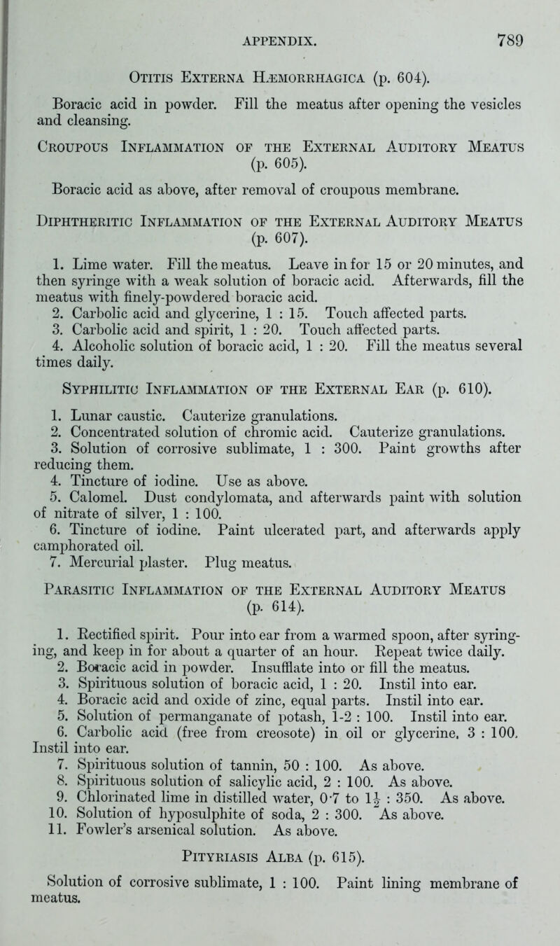 Otitis Externa Hemorrhagica (p. 604). Boracic acid in powder. Fill the meatus after opening the vesicles and cleansing. Croupous Inflammation of the External Auditory Meatus (p. 605). Boracic acid as above, after removal of croupous membrane. Diphtheritic Inflammation of the External Auditory Meatus (p. 607). 1. Lime water. Fill the meatus. Leave in for 15 or 20 minutes, and then syringe with a weak solution of boracic acid. Afterwards, fill the meatus with finely-powdered boracic acid. 2. Carbolic acid and glycerine, 1:15. Touch affected parts. 3. Carbolic acid and spirit, 1 : 20. Touch affected parts. 4. Alcoholic solution of boracic acid, 1 : 20. Fill the meatus several times daily. Syphilitic Inflammation of the External Ear (p. 610). 1. Lunar caustic. Cauterize granulations. 2. Concentrated solution of chromic acid. Cauterize granulations. 3. Solution of corrosive sublimate, 1 : 300. Paint growths after reducing them. 4. Tincture of iodine. Use as above. 5. Calomel. Dust condylomata, and afterwards paint with solution of nitrate of silver, 1 : 100. 6. Tincture of iodine. Paint ulcerated part, and afterwards apply camphorated oil. 7. Mercurial plaster. Plug meatus. Parasitic Inflammation of the External Auditory Meatus (p. 614). 1. Rectified spirit. Pour into ear from a warmed spoon, after syring- ing, and keep in for about a quarter of an hour. Repeat twice daily. 2. Boracic acid in powder. Insufflate into or fill the meatus. 3. Spirituous solution of boracic acid, 1 : 20. Instil into ear. 4. Boracic acid and oxide of zinc, equal parts. Instil into ear. 5. Solution of permanganate of potash, 1-2 : 100. Instil into ear. 6. Carbolic acid (free from creosote) in oil or glycerine, 3 : 100. Instil into ear. 7. Spirituous solution of tannin, 50 : 100. As above. 8. Spirituous solution of salicylic acid, 2 : 100. As above. 9. Chlorinated lime in distilled water, 0*7 to 1J : 350. As above. 10. Solution of hyposulphite of soda, 2 : 300. As above. 11. Fowler’s arsenical solution. As above. Pityriasis Alba (p. 615). Solution of corrosive sublimate, 1 : 100. Paint lining membrane of meatus.