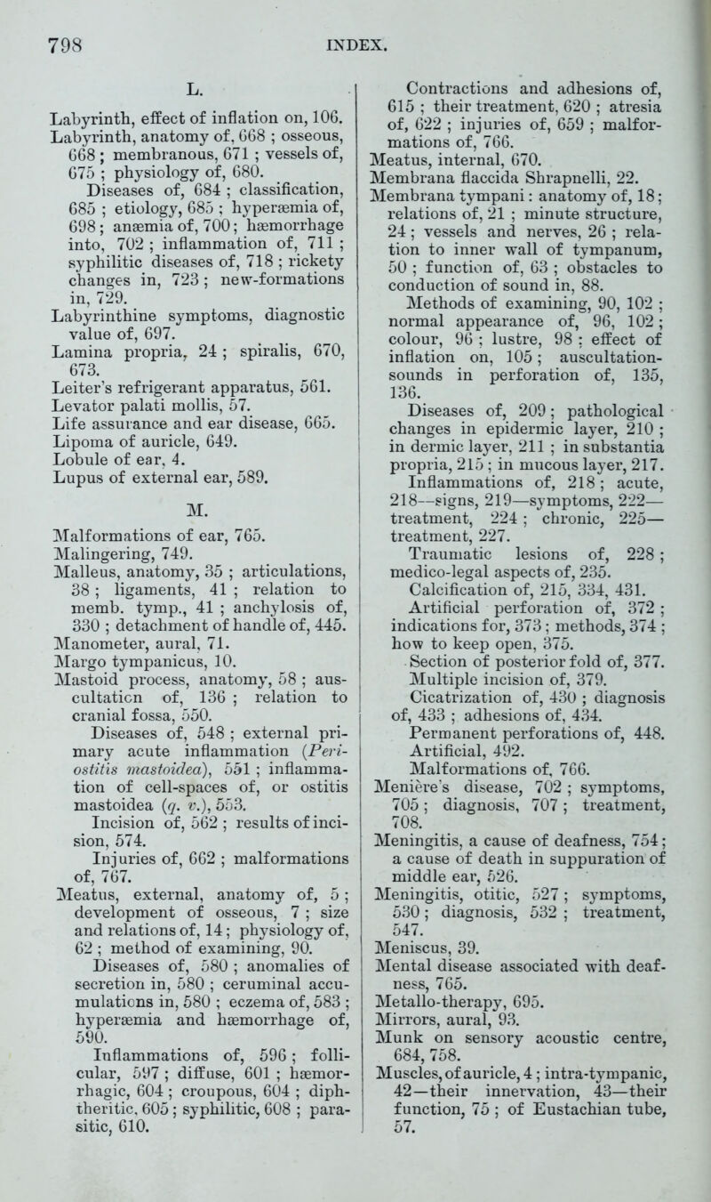 L. Labyrinth, effect of inflation on, 106. Labyrinth, anatomy of, 668 ; osseous, 668 ; membranous, 671 ; vessels of, 675 ; physiology of, 680. Diseases of, 684 ; classification, 685 ; etiology, 685 ; hyperaemia of, 698; anaemia of, 700; haemorrhage into, 702 ; inflammation of, 711 ; syphilitic diseases of, 718 ; rickety changes in, 723; new-formations in, 729. Labyrinthine symptoms, diagnostic value of, 697. Lamina propria, 24 ; spiralis, 670, 673. Leiter’s refrigerant apparatus, 561. Levator palati mollis, 57. Life assurance and ear disease, 665. Lipoma of auricle, 649. Lobule of ear, 4. Lupus of external ear, 589. M. Malformations of ear, 765. Malingering, 749. Malleus, anatomy, 35 ; articulations, 38; ligaments, 41 ; relation to memb. tymp., 41 ; anchylosis of, 330 ; detachment of handle of, 445. Manometer, aural, 71. Margo tympanicus, 10. Mastoid process, anatomy, 58 ; aus- cultation of, 136 ; relation to cranial fossa, 550. Diseases of, 548 ; external pri- mary acute inflammation {Peri- ostitis mastoidea), 551 ; inflamma- tion of cell-spaces of, or ostitis mastoidea {q. v.), 553. Incision of, 562 ; results of inci- sion, 574. Injuries of, 662 ; malformations of, 767. Meatus, external, anatomy of, 5; development of osseous, 7 ; size and relations of, 14; physiology of, 62 ; method of examining, 90. Diseases of, 580 ; anomalies of secretion in, 580 ; ceruminal accu- mulations in, 580 ; eczema of, 583 ; hyperaemia and haemorrhage of, 590. Inflammations of, 596; folli- cular, 597 ; diffuse, 601 ; haemor- rhagic, 604 ; croupous, 604 ; diph- j theritic, 605; syphilitic, 608 ; para- ! si tic, 610. ] Contractions and adhesions of, 615 ; their treatment, 620 ; atresia of, 622 ; injuries of, 659 ; malfor- mations of, 766. Meatus, internal, 670. Membrana flaccida Shrapnelli, 22. Membrana tympani: anatomy of, 18; relations of, 21 ; minute structure, 24; vessels and nerves, 26 ; rela- tion to inner wall of tympanum, 50 ; function of, 63 ; obstacles to conduction of sound in, 88. Methods of examining, 90, 102 ; normal appearance of, 96, 102; colour, 96 ; lustre, 98 : effect of inflation on, 105; auscultation- sounds in perforation of, 135, 136. Diseases of, 209; pathological changes in epidermic layer, 210 ; in dermic layer, 211 ; in substantia propria, 215 ; in mucous layer, 217. Inflammations of, 218; acute, 218—signs, 219—symptoms, 222— treatment, 224; chronic, 225— treatment, 227. Traumatic lesions of, 228; medico-legal aspects of, 235. Calcification of, 215, 334, 431. Artificial perforation of, 372 ; indications for, 373 ; methods, 374 ; how to keep open, 375. Section of posterior fold of, 377. Multiple incision of, 379. Cicatrization of, 430 ; diagnosis of, 433 ; adhesions of, 434. Permanent perforations of, 448. Artificial, 492. Malformations of, 766. Meniere’s disease, 702 ; symptoms, 705 ; diagnosis, 707 ; treatment, 708. Meningitis, a cause of deafness, 754; a cause of death in suppuration of middle ear, 526. Meningitis, otitic, 527; symptoms, 530; diagnosis, 532 ; treatment, 547. Meniscus, 39. Mental disease associated with deaf- ness, 765. Metallo-therapy, 695. Mirrors, aural, 93. Munk on sensory acoustic centre, 684, 758. Muscles, of auricle, 4; intra-tympanic, 42—their innervation, 43—their function, 75 ; of Eustachian tube, 57.