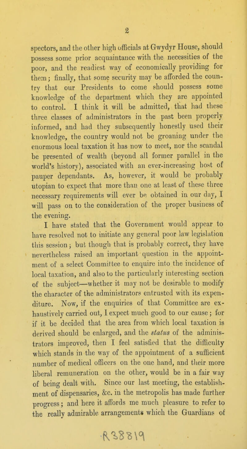 spectors, and the otlier high officials at Gwydyr House, should possess some prior acquaintance with tlie necessities of the poor, and the readiest way of economically providing for them; finally, that some security may be afforded the coun- try that our Presidents to come should possess some knowledge of the department which they are appointed to control. I think it will be admitted, that had these three classes of administrators in the past been properly informed, and had they subsequently honestly used their knowledge, the country would not be groaning under the enormous local taxation it has now to meet, nor the scandal be presented of wealth (beyond all former parallel in the world's history), associated with an ever-increasing host of pauper dependants. A.s, however, it would be probably Utopian to expect that more than one at least of these three necessary requirements will ever be obtained in our day, I will pass on to the consideration of the proper business of the evening. I have stated that the Government would appear to have resolved not to initiate any general poor law legislation this session; but though that is probably correct, they have nevertheless raised an important question in the appoint- ment of a select Committee to enquire into the incidence of local taxation, and also to the particularly interesting section of the subject—whether it may not be desirable to modify the character of the administrators entrusted with its expen- diture. Now, if the enquiries of that Committee are ex- haustively carried out, 1 expect much good to our cause; for if it be decided that the area from which local taxation is derived should be enlarged, and the status of the adminis- trators improved, then I feel satisfied that the difficulty which stands in the way of the appointment of a sufficient number of medical officers on the one hand, and their more liberal remuneration on the other, would be in a fair way of being dealt with. Since our last meeting, the establish- ment of dispensaries, &c. in the metropolis has made further progress; and here it affords me much pleasure to refer to the really admirable arrangements which the Guardians of