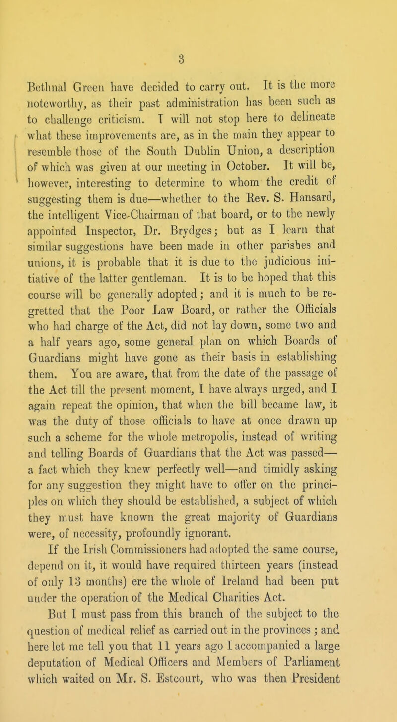 Betlinal Green have decided to carry out. It is the more noteworthy, as their past administration lias been such as to challenge criticism. T will not stop here to delineate what these improvements are, as in the main they appear to resemble those of the South Dublin Union, a description of which was given at our meeting in October. It will be, however, interesting to determine to whom the credit of suggesting them is due—whether to the Eev. S. Hansard, the intelligent Vice-Chairman of that board, or to the newly appointed Inspector, Dr. Brydges; but as I learn that similar suggestions have been made in other parishes and unions, it is probable that it is due to the judicious ini- tiative of the latter gentleman. It is to be hoped that this course will be generally adopted; and it is much to be re- gretted that the Poor Law Board, or rather the Officials who had charge of the Act, did not lay down, some two and a half years ago, some general plan on which Boards of Guardians might have gone as their basis in establishing them. You are aware, that from the date of the passage of the Act till the present moment, I have always urged, and I again repeat the opinion, that when the bill became law, it was the duty of those officials to have at once drawn up such a scheme for the whole metropolis, instead of writing and telling Boards of Guardians that the Act was passed— a fact which they knew perfectly well—and timidly asking for any sug2;estion they might have to offer on the princi- ples on which they should be established, a subject of which they must have known the great majority of Guardians were, of necessity, profoundly ignorant. If the Irish Commissioners had adopted the same course, depend on it, it would have required thirteen years (instead of only 13 months) ere the whole of Ireland had been put under the operation of the Medical Charities Act. But I must pass from this branch of the subject to the question of medical relief as carried out in the provinces ; and here let me tell you that 11 years ago I accompanied a large deputation of Medical Officers and Members of Parliament which waited on Mr. S. Estcourt, who was then President
