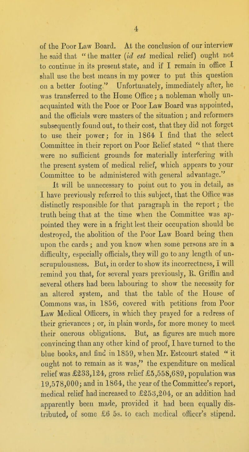 of the Poor Law Board. At the conclusion of our interview he said that  the matter {id est medical relief) ought not to continue in its present state, and if I remain in office I shall use the best means in my power to put this question on a better footing. Unfortunately, immediately after, he was transferred to the Home Office; a nobleman wholly un- acquainted with the Poor or Poor Law Board was appointed, and the officials were masters of the situation; and reformers subsequently found out, to their cost, that they did not forget to use their power; for in 1864 I find that the select Committee in their report on Poor Eelief stated  that there were no sufficient grounds for materially interfering with the present system of medical relief, which appears to your Committee to be administered with general advantage. It will be unnecessary to point out to you in detail, as I have previously referred to this subject, that the Office was distinctly responsible for that paragraph in the report; the truth being that at the time when the Committee was ap- pointed they were in a fright lest their occupation should be destroyed, the abolition of tlie Poor Law Board being then upon the cards; and you know when some persons are in a difficulty, especially officials, they will go to any length of un- scrupulousness. But, in order to show its incorrectness, I will remind you that, for several years previously, K. Griffin and several others had been labouring to show the necessity for an altered system, and that the table of the House of Commons was, in 1856, covered with petitions from Poor Law Medical Officers, in which they prayed for a redress of their grievances ; or, in plain words, for more money to meet their onerous obligations. But, as figures are much more convincing than any other kind of proof, I have turned to the blue books, and find in 1859, when Mr. Estcourt stated  it ought not to remain as it was, the expenditure on medical relief was £233,124, gross relief £5,558,689, population was 19,578,000; and in 1864, the year of the Committee's report, medical relief had increased to £253,204, or an addition had apparently been made, provided it had been equally dis- tributed, of some £6 5s. to each medical officer's stipend.