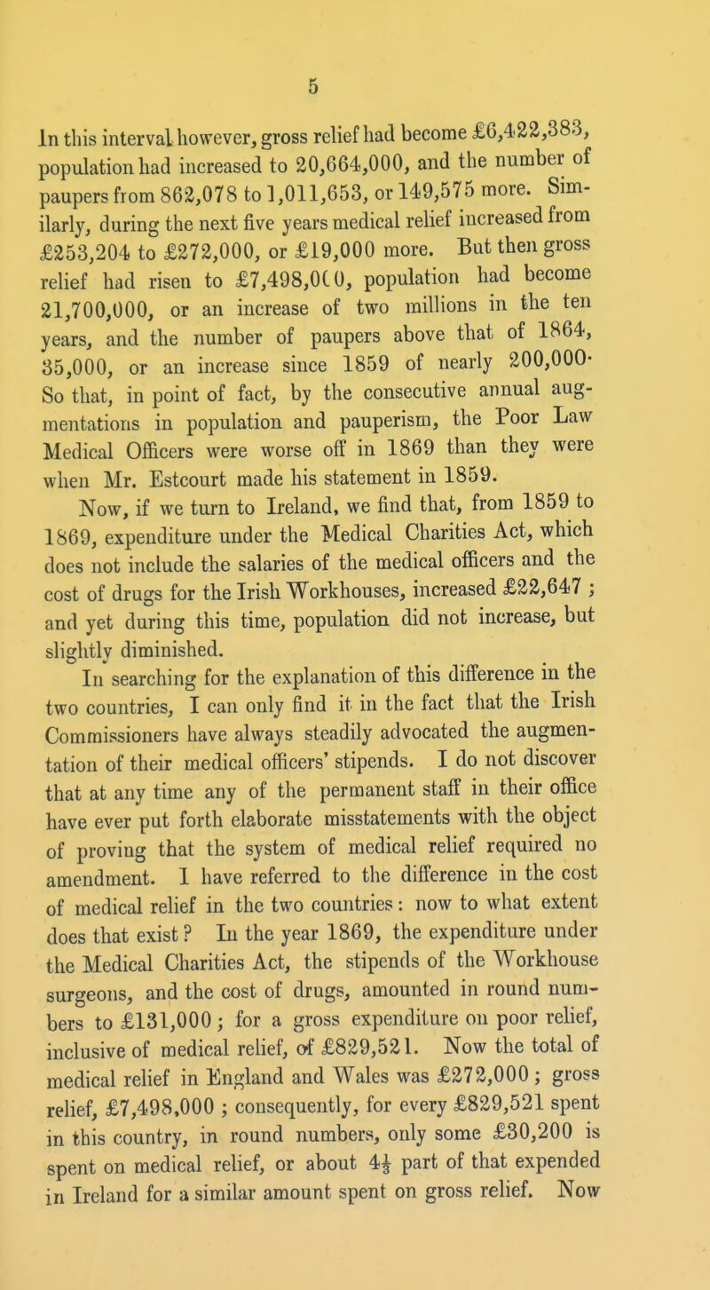 In this interval however, gross relief had become £6,422,383, population had increased to 20,664,000, and the number of paupers from 862,078 to 1,011,653, or 149,575 more, bim- ilarly, during the next five years medical relief increased from £253,204 to £272,000, or £19,000 more. But then gross relief had risen to £7,498,0t0, population had become 21,700,000, or an increase of two millions in the ten years, and the number of paupers above that of 1864, 35,000, or an increase since 1859 of nearly 200,000- So that, in point of fact, by the consecutive annual aug- mentations in population and pauperism, the Poor Law Medical Officers were worse off in 1869 than they were when Mr. Estcourt made his statement in 1859. Now, if we turn to Ireland, we find that, from 1859 to 1869, expenditure under the Medical Charities Act, which does not include the salaries of the medical officers and the cost of drugs for the Irish Workhouses, increased £22,647 ; and yet during this time, population did not increase, but slightly diminished. In searching for the explanation of this difference in the two countries, I can only find it in the fact that the Irish Commissioners have always steadily advocated the augmen- tation of their medical officers' stipends. I do not discover that at any time any of the permanent staff in their office have ever put forth elaborate misstatements with the object of proving that the system of medical relief required no amendment. 1 have referred to the difference in the cost of medical relief in the two countries: now to what extent does that exist ? Li the year 1869, the expenditure under the Medical Charities Act, the stipends of the Workhouse surgeons, and the cost of drugs, amounted in round num- bers to £131,000 ; for a gross expenditure on poor relief, inclusive of medical relief, o-f £829,521. Now the total of medical relief in England and Wales was £272,000 ; gross relief, £7,498,000 ; consequently, for every £829,521 spent in this country, in round numbers, only some £30,200 is spent on medical rehef, or about 4^ part of that expended in Ireland for a similar amount spent on gross relief. Now