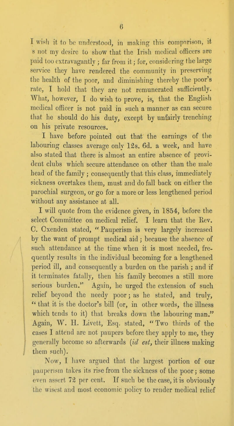 I wish it to be understood, in making this comporison, it s not my desire to show that the Irish medical officers are paid too extravagantly ; far from it; for, considering the large service they have rendered the community in preserving the health of the poor, and diminishing thereby the poor's rate, I hold that they are not remunerated sufficiently. What, however, I do wish to prove, is, that the English medical officer is not paid in such a manner as can secure that he should do his duty, except by unfairly trenching on his private resources. I have before pointed out that the earnings of the labouring classes average only 12s. 6d. a week, and have also stated that there is almost an entire absence of provi- dent clubs which secure attendance on other than the male head of the family ; consequently that this class, immediately sickness overtakes them, must and do fall back on eitiier the parochial surgeon, or go for a more or less lengthened period without any assistance at all. I will quote from the evidence given, in 1854, before the select Committee on medical relief. I learn that the Rev. C. Oxenden stated,  Pauperism is very largely increased ,| by the want of prompt medical aid ; because the absence of 1 such attendance at the time when it is most needed, fre- ' quently results in the individual becoming for a lengthened period ill, and consequently a burden on the parish ; and if it terminates fatally, then his family becomes a still more serious burden. Again, he urged the extension of such relief beyond the needy poor; as he stated, and truly,  that it is the doctor's bill (or, in other words, the illness which tends to it) that breaks down the labouring man. Again, W. H. Livett, Esq. stated, Two thirds of the cases I attend are not paupers before they apply to me, they generally become so afterwards [id est, their illness making / them such). Now, I have argued that the largest portion of our pauperism takes its rise from the sickness of the poor; some even assert 72 per cent. If such be the case, it is obviously the wisest and most economic policy to render medical relief