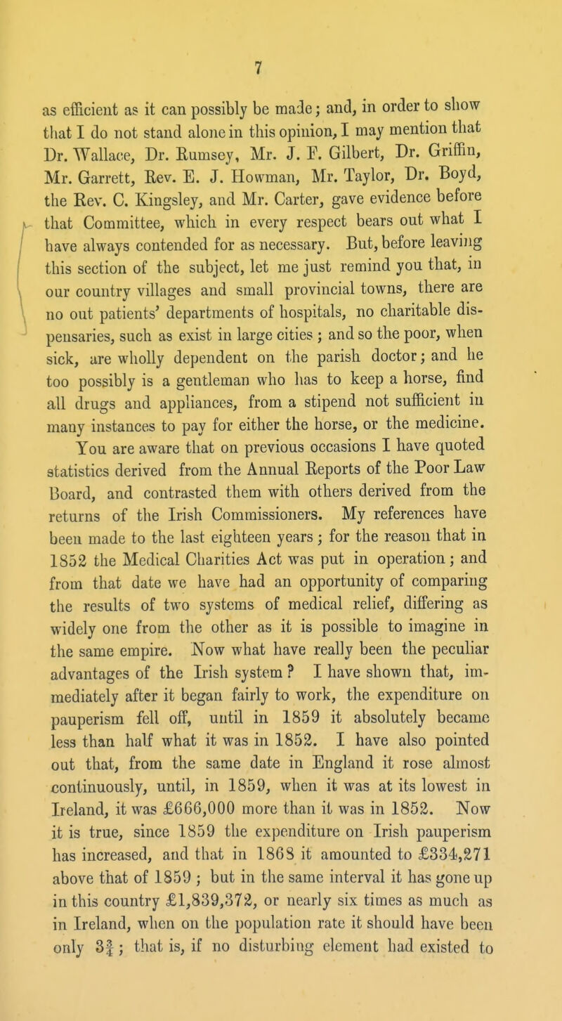 as efficient as it can possibly be made; and, in order to show tliat I do not stand alone in this opinion, I may mention that Dr. Wallace, Dr. Rumsey, Mr. J. P. Gilbert, Dr. Griffin, Mr. Garrett, Eev. E. J. Howman, Mr. Taylor, Dr. Boyd, the Eev. G. Kingsley, and Mr. Carter, gave evidence before that Committee, which in every respect bears out what I have always contended for as necessary. But, before leaving this section of the subject, let me just remind you that, in our country villages and small provincial towns, there are no out patients' departments of hospitals, no charitable dis- pensaries, such as exist in large cities ; and so the poor, when sick, are wholly dependent on the parish doctor; and he too possibly is a gentleman who has to keep a horse, find all drugs and appliances, from a stipend not sufficient in many instances to pay for either the horse, or the medicine. You are aware that on previous occasions I have quoted statistics derived from the Annual Eeports of the Poor Law Board, and contrasted them with others derived from the returns of the Irish Commissioners. My references have been made to the last eighteen years; for the reason that in 1852 the Medical Charities Act was put in operation; and from that date we have had an opportunity of comparing the results of two systems of medical relief, differing as widely one from the other as it is possible to imagine in the same empire. Now what have really been the peculiar advantages of the Irish system ? I have shown that, im- mediately after it began fairly to work, the expenditure on pauperism fell off, until in 1859 it absolutely became less than half what it was in 1852. I have also pointed out that, from the same date in England it rose almost continuously, until, in 1859, when it was at its lowest in Ireland, it was £666,000 more than it was in 1852. Now it is true, since 1859 the expenditure on Irish pauperism has increased, and that in 1868 it amounted to £334,271 above that of 1859 ; but in the same interval it has gone up in this country £1,839,372, or nearly six times as much as in Ireland, when on the population rate it should have been only 3|; that is, if no disturbing element had existed to