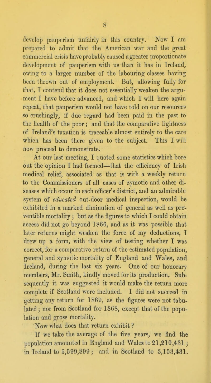 develop pauperism unfairly in this country. Now I am prepared to admit that the American war and the great commercial crisis have probably caused agreater proportionate development of pauperism with us than it has in Ireland, owing to a larger number of the labouring classes having been thrown out of employment. But, allowing fully for that, I contend that it does not essentially weaken the argu- ment 1 have before advanced, and which I will here again repeat, that pauperism would not have told on our resources so crushingly, if due regard had been paid in the past to the health of the poor; and that the comparative lightness of Ireland's taxation is traceable almost entirely to the care which has been there given to the subject. This I will now proceed to demonstrate. At our last meeting, I quoted some statistics which bore out the opinion I had formed—that the efficiency of Irish medical relief, associated as that is with a weekly return to the Commissioners of all cases of zymotic and other di- seases which occur in each officer's district, and an admirable system of educated out-door medical inspection, would be exhibited in a marked diminution of general as well as prc- ventible mortality ; but as the figures to which I could obtain access did not go beyond 1866, and as it was possible that later returns might weaken the force of my deductions, I drew up a form, with the view of testing whether I was correct, for a comparative return of the estimated population, general and zymotic mortality of England and Wales, and Ireland, during the last six years. One of our honorary members, Mr. Smith, kindly moved for its production. Sub- sequently it was suggested it would make the return more complete if Scotland were included. I did not succeed in getting any return for 1869, as the figures were not tabu- lated; nor from Scotland for 1868, except that of the popu- lation and gross mortality. Now what does that return exhibit ? If we take the average of the five years, we find the population amounted in England and Wales to 21,210,431; in Ireland to 5,599,899; and in Scotland to 3,153,431.