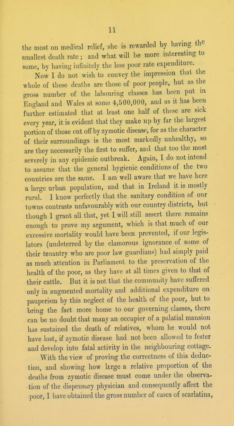 the most on medical relief, she is rewarded by having th smallest death rate ; and what will be more interesting to some, by having infinitely the less poor rate expenditure. Now I do not wish to convey the impression that the whole of these deaths are those of poor people, but as the gross number of the labouring classes has been put in England and Wales at some 4,500,000, and as it has been further estimated that at least one half of these are sick every year, it is evident that they make u]) by far the largest portion of those cut off by zymotic disease, for as the character of their surroundings is the most markedly unhealthy, so are they necessarily the first to suffer, and that too the most severely in any epidemic outbreak. Again, I do not intend to assume that the general hygienic conditions of the two countries are the same. I am well aware that we have here a large urban population, and that in Ireland it is mostly rural. I know perfectly that the sanitary condition of onr towns contrasts unfavourably with our country districts, but though 1 grant all that, yet I will still assert there remains enough to prove my argument, which is that much of our excessive mortality would have been prevented, if our legis- lators (undeterred by the clamorous ignorance of some of their tenantry who are poor law guardians) had simply paid as much attention in Parliament to the preservation of the health of the poor, as they have at all times given to that of their cattle. But it is not that the community have suffered only in augmented mortality and additional expenditure on pauperism by this neglect of the health of the poor, but to bring the fact more home to our governing classes, there can be no doubt that many an occupier of a palatial mansion has sustained the death of relatives, whom he would not have lost, if zymotic disease had not been allowed to fester and develop into fatal activity in the neighbouring cottage. With the view of proving the correctness of this deduc- tion, and showing how krge a relative proportion of the deaths from zymotic disease must come under the observa- tion of the dispensary physician and consequently affect the poor, I have obtained the gross number of cases of scarlatina,