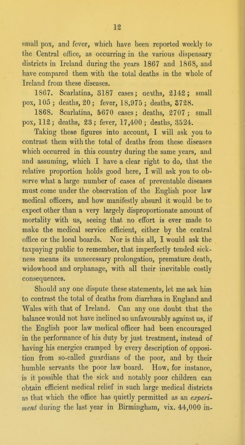 small pox, and fever, which have been reported weekly to the Central office, as occurring in the various dispensary districts in Ireland during the years 1867 and 1868, and have compared them with the total deaths in the whole of Ireland from these diseases. 1867. Scarlatina, 3187 cases; deaths, 2142; small pox, 105 ; deaths, 20; fever, 18,975 ; deaths, S728. 1868. Scarlatina, 5670 cases; deaths, 2707 ; small pox, 112; deaths, 23; fever, 17,400; deaths, 3524. Taking these figures into account, I will ask you to contrast them with the total of deaths from these diseases which occurred in this country during the same years, and and assuming, which I have a clear right to do, that the relative proportion holds good here, I will ask you to ob- serve what a large number of cases of preventable diseases must come under the observation of the English poor law medical officers, and how manifestly absurd it would be to expect other than a very largely disproportionate amount of mortality with us, seeing that no effort is ever made to make the medical service efficient, either by the central of&ce or the local boards. Nor is this all, I would ask the taxpaying public to remember, that imperfectly tended sick- ness means its unnecessary prolongation, premature death, widowhood and orphanage, with all their inevitable costly consequences. Should any one dispute these statements, let me ask him to contrast the total of deaths from diarrhsea in England and Wales with that of Ireland. Can any one doubt that the balance would not have inclined so unfavourably against us, if the English poor law medical officer had been encouraged in the performance of his duty by just treatment, instead of having his energies cramped by every description of opposi- tion from so-called guardians of the poor, and by their humble servants the poor law board. How, for instance, is it possible that the sick and notably poor children can obtain efficient medical relief in such large medical districts as that which the office has quietly permitted as an experi- ment during the last year in Birmingham, vix. 44,000 in- V