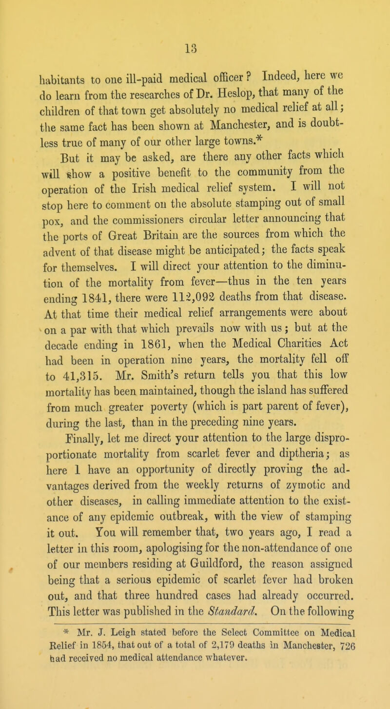 habitants to one ill-paid medical officer ? Indeed, here we do learn from the researches of Dr. Heslop, that many of the children of that town get absolutely no medical relief at all; tlie same fact has been shown at Manchester, and is doubt- less true of many of our other large towns.^ But it may be asked, are there any other facts which will «how a positive benefit to the community from the operation of the Irish medical relief system. I will not stop here to comment on the absolute stamping out of small pox, and the commissioners circular letter announcing that the ports of Great Britain are the sources from which the advent of that disease might be anticipated; the facts speak for themselves. I will direct your attention to the diminu- tion of the mortality from fever—thus in the ten years ending 1841, there were 112,092 deaths from that disease. At that time their medical relief arrangements were about • on a par with that which prevails now with us ; but at the decade ending in 1861, when the Medical Charities Act had been in operation nine years, the mortality fell off to 41,315. Mr. Smith's return tells you that this low mortality has been maintained, though the island has suffered from much greater poverty (which is part parent of fever), during the last, than in the preceding nine years. Finally, let me direct your attention to the large dispro- portionate mortality from scarlet fever and diptheria; as here 1 have an opportunity of directly proving the ad- vantages derived from the weekly returns of zymotic and other diseases, in calling immediate attention to the exist- ance of any epidemic outbreak, with the view of stamping it out. You will remember that, two years ago, I read a letter in this room, apologising for the non-attendance of one of our members residing at Guildford, the reason assigned being that a serious epidemic of scarlet fever had broken out, and that three hundred cases had already occurred. This letter was published in the Standard, On the following * Mr. J. Leigh stated before the Select Committee on Medical Relief in 1854, that out of a total of 2,179 deaths in Manchester, 726 had received no medical attendance whatever.
