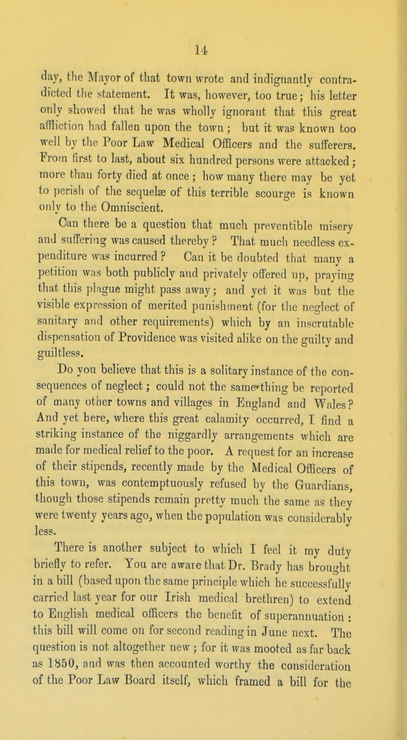 day, the Mayor of that town wrote and indignantly contra- dicted the statement. It was, however, too true; his letter only showed that he was wholly ignorant that this great affliction had fallen upon the town; but it was known too well by the Poor Law Medical Officers and the sufferers. From first to last, about six hundred persons were attacked; more than forty died at once ; how many there may be yet to perish of the sequelae of this terrible scourge is known only to the Omniscient. Can there be a question that much preventible misery and suffering was caused thereby ? That much needless ex- penditure was incurred ? Can it be doubted that many a petition was both pubHcly and privately offered up, praying that this plague might pass away; and yet it was hat the visible expression of merited punishment (for the neglect of sanitary and other requirements) which by an inscrutable dispensation of Providence was visited ahke on the guilty and guiltless. Do you believe that this is a solitary instance of the con- sequences of neglect; could not the same*thing be reported of many other towns and villages in England and Wales ? And yet here, where this great calamity occurred, I find a striking instance of the niggardly arrangements which are made for medical relief to the poor. A request for an increase of their stipends, recently made by the Medical Officers of this town, was contemptuously refused by tlie Guardians, though those stipends remain pretty much the same as they were twenty years ago, when the population was considerably less. There is another subject to which I feel it my duty briefly to refer. You are aware that Dr. Brady has brought in a bill (based upon the same principle which he successfully carried last year for our Irish medical brethren) to extend to English medical officers the benefit of superannuation : this bill will come on for second reading in June next. The question is not altogether new ; for it was mooted as far back as 1850, and was then accounted worthy the consideration of the Poor Law Board itself, which framed a bill for the