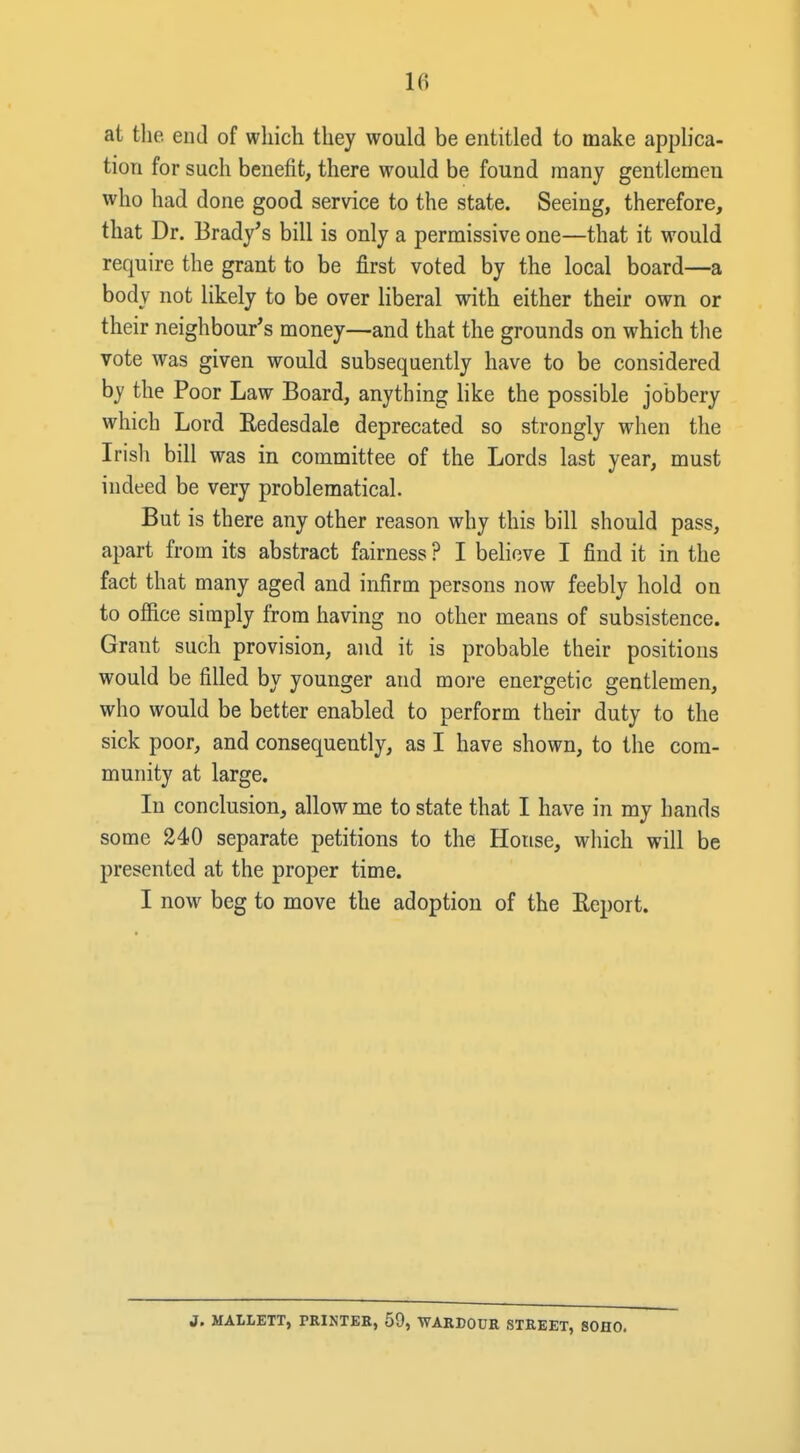 at the. end of which they would be entitled to make applica- tion for such benefit, there would be found many gentlemen who had done good servdce to the state. Seeing, therefore, that Dr. Brady's bill is only a permissive one—that it would require the grant to be first voted by the local board—a body not likely to be over liberal with either their own or their neighbour's money—and that the grounds on which the vote was given would subsequently have to be considered by the Poor Law Board, anything like the possible jobbery which Lord Redesdale deprecated so strongly when the Irisli bill was in committee of the Lords last year, must indeed be very problematical. But is there any other reason why this bill should pass, apart from its abstract fairness ? I believe I find it in the fact that many aged and infirm persons now feebly hold on to office simply from having no other means of subsistence. Grant such provision, and it is probable their positions would be filled by younger and more energetic gentlemen, who would be better enabled to perform their duty to the sick poor, and consequently, as I have shown, to the com- munity at large. In conclusion, allow me to state that I have in my hands some 240 separate petitions to the House, which will be presented at the proper time. I now beg to move the adoption of the Keport. J. MAILETT, PRINTER, 59, -WARDOUR STREET, SOHO.
