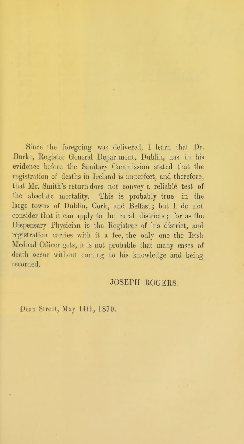 Since the foregoing was delivered, I learn that Dr. Burke, Register General Department, Dublin, has in his evidence before the Sanitary Commission stated that the registration of deaths in Ireland is imperfect, and therefore, that Mr. Smith's return does not convey a reliable test of the absolute mortality. This is probably true in the large towns of Dublin, Cork, and Belfast; but I do not consider that it can apply to the rural districts; for as the Dispensary Physician is the Registrar of his district, and registration carries with it a fee, the only one the Irish Medical Officer gets, it is not probable that many cases of death occur without coming to his knowledge and being recorded. JOSEPH ROGERS. Dean Street, May Uth, 1870.
