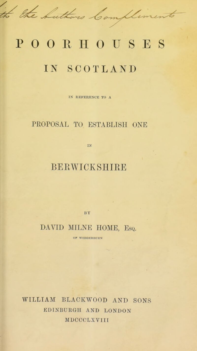 POORHOUSES IN SCOTLAND IN REFERENCE TO A PROPOSAL TO ESTABLISH ONE IN BEEWICKSHIRE BY DAVID MILNE HOME, Esq. OK WEDDEUBIIRN WILLIAM BLACKWOOD AND SONS EDINBURGH AND LONDON MDCCCLXVIII
