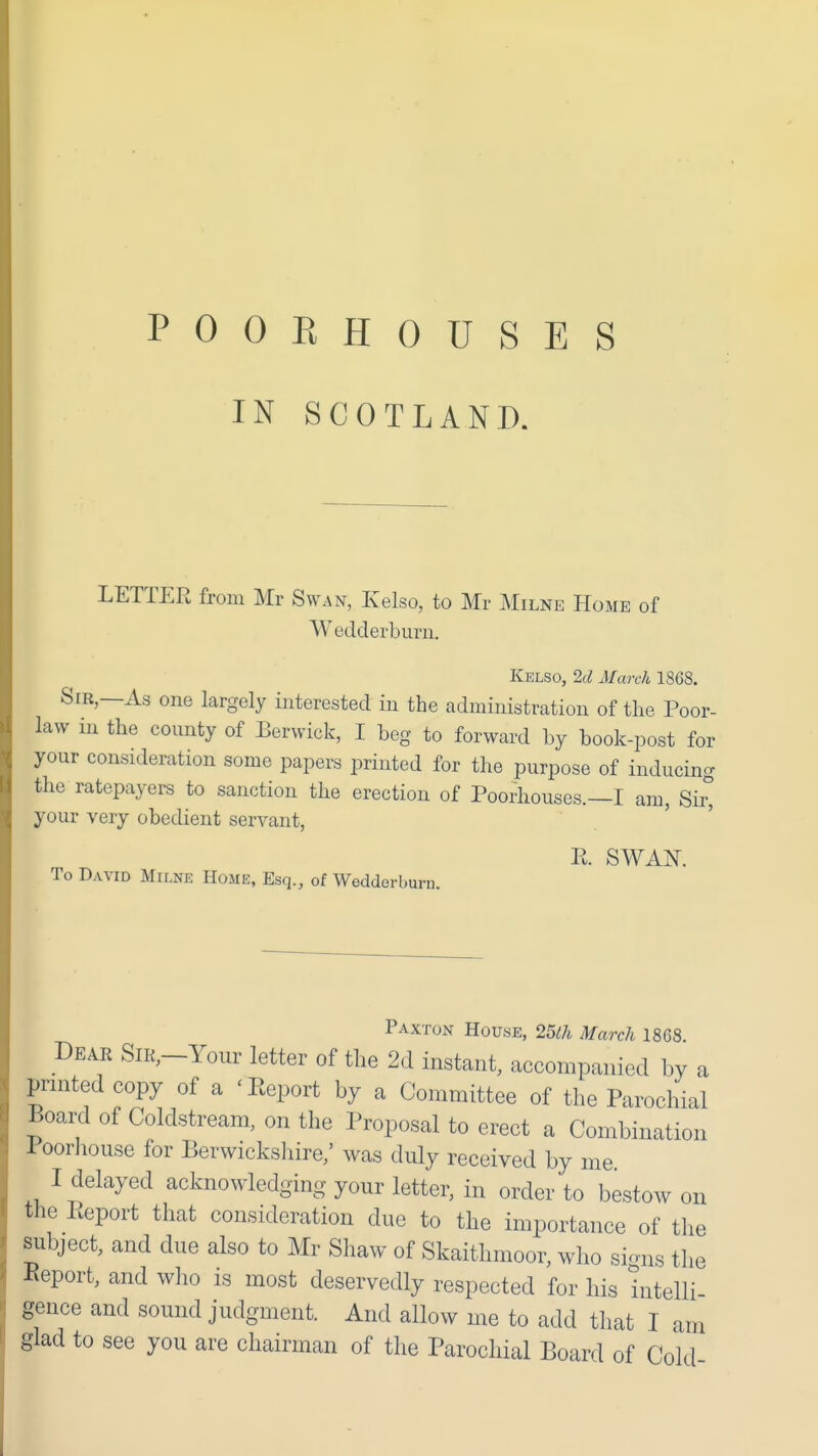 IN SCOTLAND. LETTER from Mr Swan, Kelso, to Mr Milne Home of Wedderburii. Kelso, 2d ATarck 1868. Sir,—As one largely interested in the administration of the Poor- law in the county of Berwick, I beg to forward by book-post for your consideration some papers printed for the purpose of inducing the ratepayers to sanction the erection of Poorhouses.—I am, Sir^ your very obedient servant, To David Milne Home, Esq., of Wedderburn. Paxtun House, 25ih March 1868. Dear SiR,-Your letter of the 2d instant, accompanied by a printed copy of a 'Report by a Committee of the Parochial Board of Coldstream, on the Proposal to erect a Combination Poorliouse for Berwickshire,' was duly received by me I delayed acknowledging your letter, in order to bestow on the Report that consideration due to the importance of the subject, and due also to Mr Shaw of Skaithmoor, who si-ns the Eeport, and who is most deservedly respected for his intelli gence and sound judgment. And allow me to add that I am glad to see you are chairman of the Parochial Board of Cold