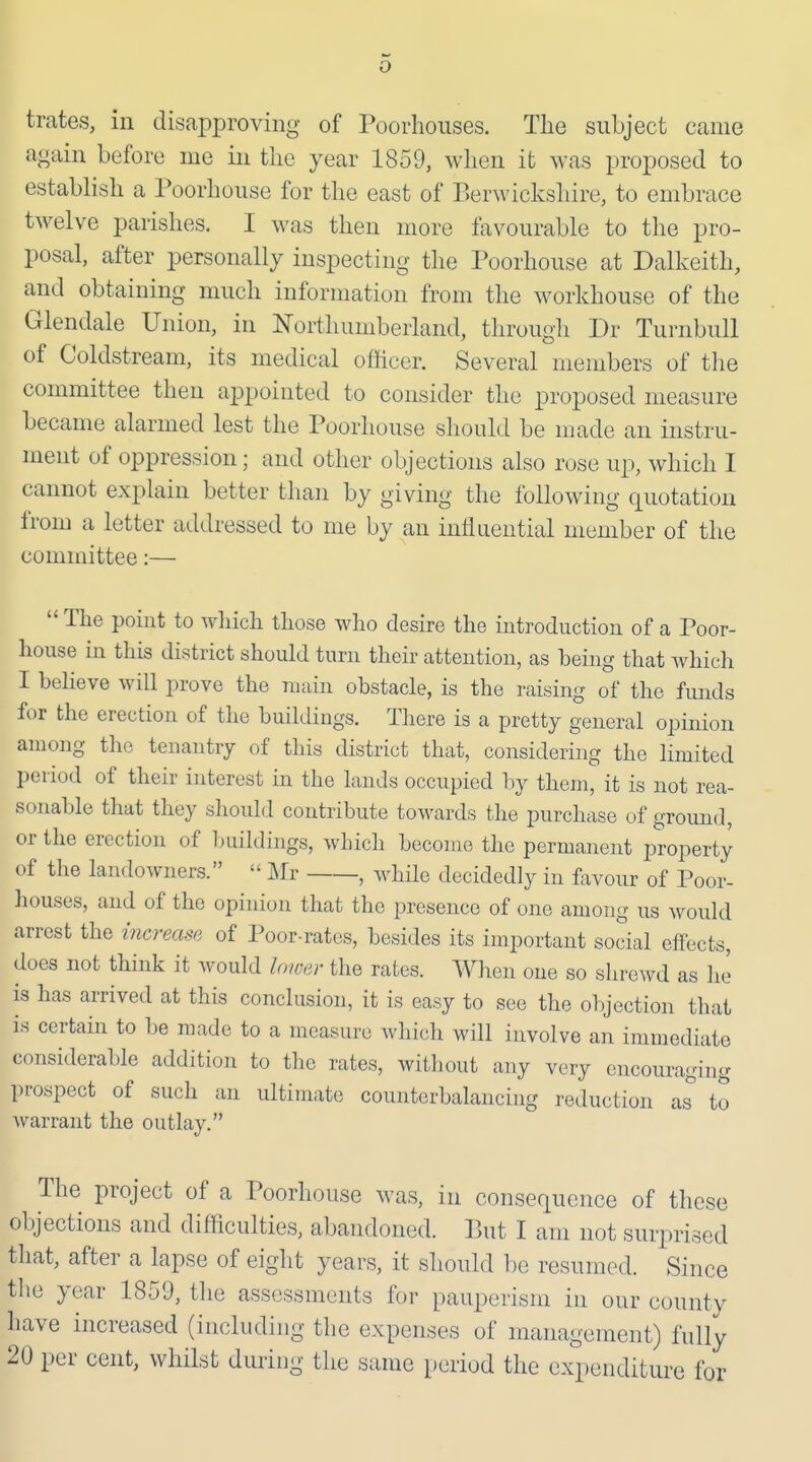 trates, in disapproving of Poorhoiises. Tlie subject came again before me in tlie year 1859, when ifc was proposed to establish a Poorhouse for the east of Berwickshire, to embrace twelve parishes, I was then more favourable to the pro- posal, after personally inspecting the Poorhouse at Dalkeith, and obtaining much information from the workhouse of the Glendale Union, in Northumberland, through Dr Turnbull of Coldstream, its medical officer. Several members of the committee then appointed to consider the proposed measure became alarmed lest the Poorhouse should be njade an instru- ment of oppression; and other objections also rose up, which I cannot explain better than by giving the following quotation from a letter addressed to me by an influential member of the committee:—  The point to which those who desire the introduction of a Poor- house in this district should turn their attention, as being that whicli I beheve will prove the main obstacle, is the raising of the funds for the erection of the buildings. Tliere is a pretty general opinion among the tenantry of this district that, considering the limited period of their interest m the lands occupied by them, it is not rea- sonable that they should contribute towards the purchase of gromid, or the erection of buildings, which become the permanent property of the landowners.  Mr , while decidedly in fovour of Poor- houses, and of the opinion that the presence of one among us would arrest the increase of Poor-rates, besides its important social eifects, does not think it would lower the rates. When one so shrewd as ho is has arrived at this conclusion, it is easy to see the objection that is certain to be made to a measure which will involve an immediate considerable addition to the rates, without any very encouraging prospect of such an ultimate counterbalancing reduction as^ to Avarrant the outlay. The project of a Poorhouse was, in consequence of these objections and difficulties, abandoned. But I am not surprised that, after a lapse of eight years, it should be resumed. Since the year 1859, the assessments for pauperism in our county have increased (including the expenses of management) fully 20 per cent, whilst during the same period the expenditure for