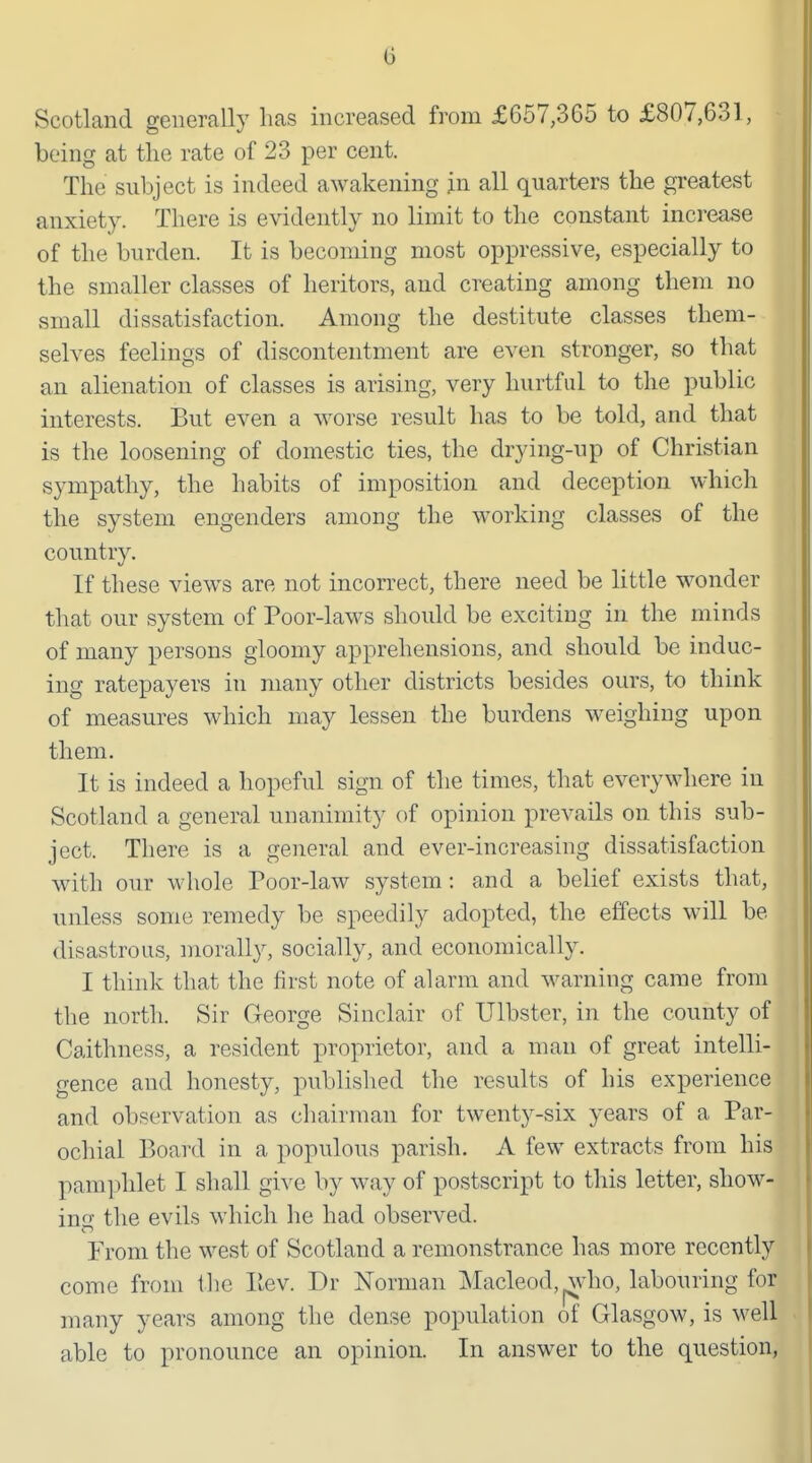 Scotland generally has increased from £657,365 to £807,631, being at the rate of 23 per cent. The subject is indeed awakening jn all quarters the greatest anxiety. There is evidently no limit to the constant increase of the burden. It is becoming most oppressive, especially to the smaller classes of heritors, and creating among them no small dissatisfaction. Among the destitute classes them- selves feelings of discontentment are even stronger, so that an alienation of classes is arising, very hurtful to the public interests. But even a worse result has to be told, and that is the loosening of domestic ties, the drying-up of Christian sympathy, the habits of imposition and deception which the system engenders among the working classes of the country. If these views are not incorrect, there need be little wonder that our system of Poor-laws should be exciting in the minds of many persons gloomy apprehensions, and should be induc- ing ratepayers in many other districts besides ours, to think of measures which may lessen the burdens weighing upon them. It is indeed a hopeful sign of the times, that everywhere in Scotland a general unanimity of opinion prevails on this sub- ject. There is a general and ever-increasing dissatisfaction with our whole Poor-law system: and a belief exists that, unless some remedy be speedily adopted, the effects will be disastrous, morally, socially, and economically. I think that the first note of alarm and warning came from the north. Sir George Sinclair of Ulbster, in the county of Caithness, a resident proprietor, and a man of great intelli- gence and honesty, published the results of his experience and observation as chairman for twenty-six years of a Par- ochial Board in a populous parish. A few extracts from his pamphlet I shall give by way of postscript to this letter, show- incf the evils which he had observed. From the west of Scotland a remonstrance has more recently come from the liev. Dr Norman Macleod, ^^vho, labouring for many years among the dense population of Glasgow, is well able to pronounce an opinion. In answer to the question,