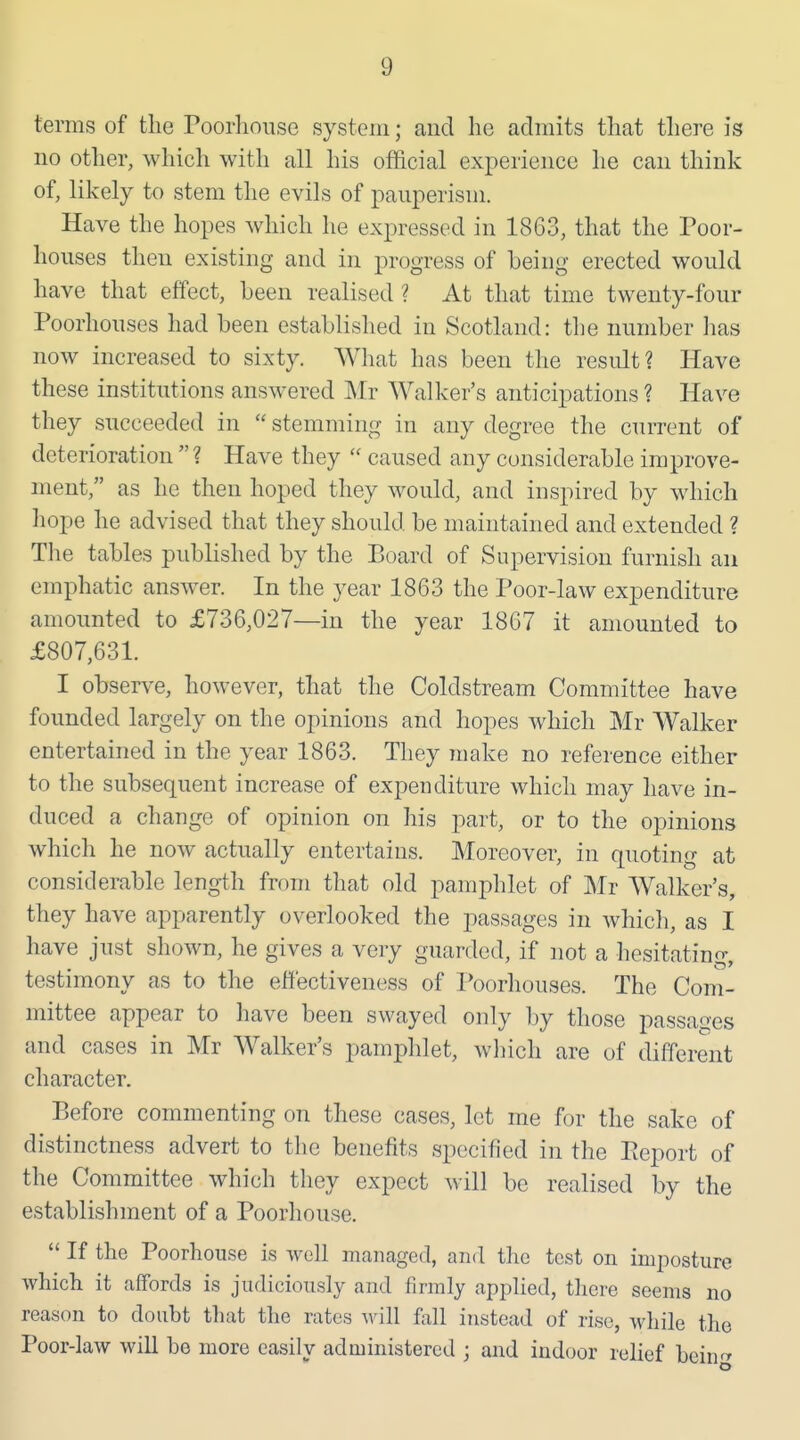 terms of the Poorhouse system; aud lie admits tliat tliere is no other, which with all his official experience he can think of, likely to stem the evils of pauperism. Have the hopes which he exjDressed in 1863, that the Poor- houses then existing and in progress of being erected would have that effect, been realised ? At that time twenty-four Poorhouses had been established in Scotland: the number has now increased to sixty. What has been the residt? Have these institutions answered Mr Walker's anticipations ? Have they succeeded in  stemming in any degree the current of deterioration ? Have they  caused any considerable improve- ment, as he then hoped they would, and inspired by which liope he advised that they should be maintained and extended ? The tables published by the Board of Supervision furnish an emphatic answer. In the year 1863 the Poor-law expenditure amounted to £736,027—in the year 1867 it amounted to £807,631. I observe, however, that the Coldstream Committee have founded largely on the opinions and hopes which Mr Walker entertained in the year 1863. They make no reference either to the subsequent increase of expenditure which may have in- duced a change of opinion on his part, or to the opinions which he now actually entertains. Moreover, in quoting at considerable length from that old pamphlet of Mr Walker's, they have apparently overlooked the passages in which, as I have just shown, he gives a very guarded, if not a hesitating, testimony as to the effectiveness of Poorhouses. The Com- mittee appear to have been swayed only by those passages and cases in Mr Walker's pamphlet, wliich are of different character. Before commenting on these cases, let me for the sake of distinctness advert to the benefits specified in the Pieport of the Committee which they expect will be realised by the establishment of a Poorhouse.  If the Poorhouse is well managed, and the test on imposture which it affords is judiciously and firmly applied, there seems no reason to doubt that the rates will fall instead of rise, while the Poor-law will be more easily administered ; and indoor rehef bein^^