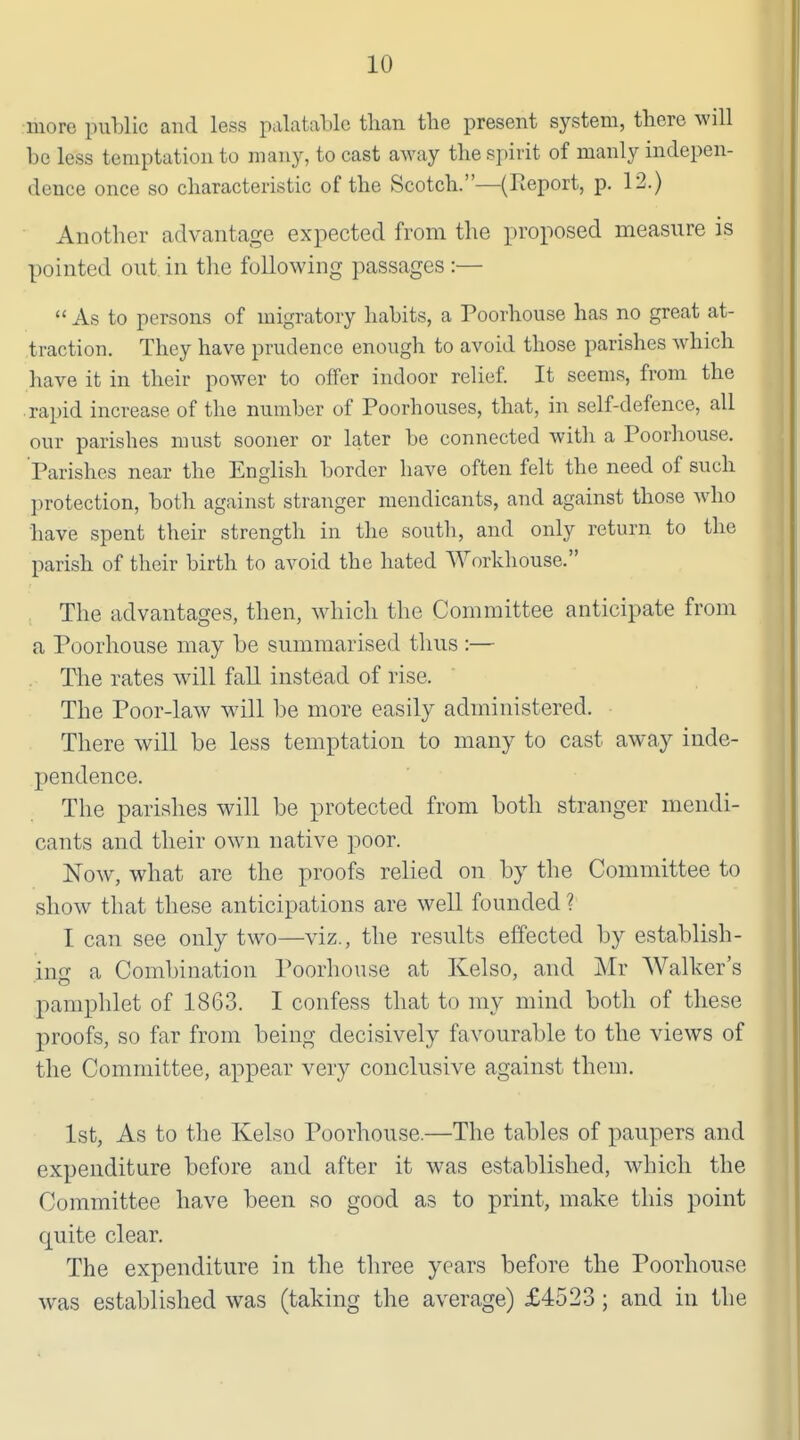 more public and less palatable than the present system, there will be less temptation to many, to cast away the spirit of manly indepen- dence once so characteristic of the Scotch.—(Report, p. 12.) Another advantage expected from the proposed measure is pointed out in the following passages :—  As to persons of migratory habits, a Poorhouse has no great at- traction. They have prudence enough to avoid those parishes which have it in their power to offer indoor relief It seems, from the rapid increase of the number of Poorhouses, that, in self-defence, all our parishes must sooner or later be connected with a Poorhouse. Parishes near the English border have often felt the need of such protection, both against stranger mendicants, and against those who have spent their strength in the south, and only return to the parish of their birth to avoid the hated Workhouse. The advantages, then, which the Committee anticipate from a Poorhouse may be summarised thus :— The rates will fall instead of rise. The Poor-law will be more easily administered. There will be less temptation to many to cast away inde- pendence. The parishes will be protected from both stranger mendi- cants and their own native poor. Now, what are the proofs relied on by the Committee to show that these anticipations are well founded ? I can see only two—viz., the results effected by establish- ing a Combination Poorhouse at Kelso, and Mr Walker's pamphlet of 1863. I confess that to my mind both of these proofs, so far from being decisively favourable to the views of the Committee, appear very conclusive against them. 1st, As to the Kelso Poorhouse.—The tables of paupers and expenditure before and after it was established, wdiicli the Committee have been so good as to print, make this point quite clear. The expenditure in the three years before the Poorhouse was established was (taking the average) £4523 ; and in the