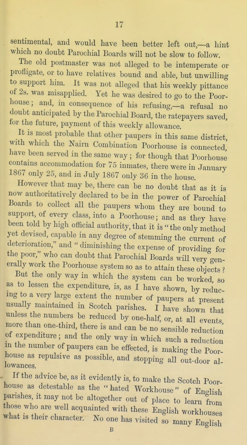 sentimental, and would have been better left out—a hint which no doubt Parochial Boards will not be slow to foUow. The old postmaster was not alleged to be intemperate or profligate, or to have relatives bound and able, but unwilling to support him. It was not alleged that his weekly pittance of 2s. was misapplied. Yet he was desired to go to the Poor- house ; and, in consequence of his refusing,—a refusal no doubt anticipated by the Parochial Board, the ratepayers saved, lor the future, payment of this weekly allowance. It is most probable that other paupers in this same district with which the Nairn Combination Poorhouse is connected' have been served in the same way ; for though that Poorhouse contains accommodation for 75 inmates, there were in January 1867 only 25, and in July 1867 only 36 in the house. However that may be, there can be no doubt that as it is now authoritatively declared to be in the power of Parochial Boards to collect all the paupers whom they are bound to support, of every class, into a Poorhouse; and as they have been told by high official authority, that it is  the only method yet devised, capable in any degree of stemming the current of deterioration, and diminishing tlie expense of providing for the poor/' who can doubt that Parochial Boards will very%n- erally work the Poorhouse system so as to attain these object^ ? But the only way in which the system can be worked so as to lessen the expenditure, is, as I have shown, by reduc mg to a very large extent the number of paupers at present usually maintained in Scotch parishes. I have shown that unless the numbers be reduced by one-half, or, at all events more than one-third, there is and can be no sensible reduction of expenditure; and the only way in which such a reduction m the number of paupers can be effected, is making the Poor house as repulsive as possible, and stopping all out-door al- lowances. ,^ If the advice be, as it evidently is, to make the Scotch Poor house as detestable as the hated Workhouse of Kix-Iish parishes it may not be altogether out of place to learn from those who are well acquainted with these English workhouses what IS their character. No one has visited so many Engl si