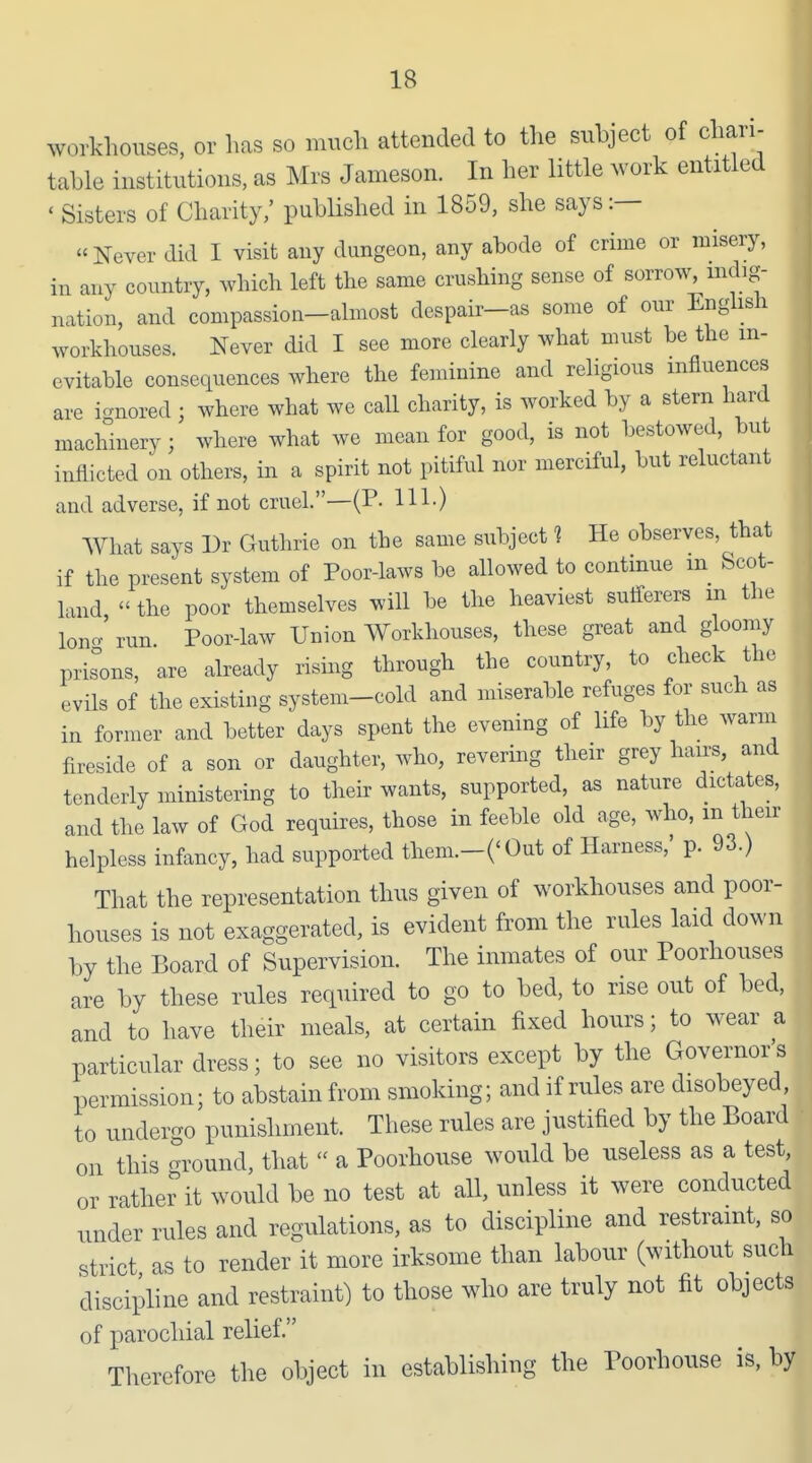 workhouses, or has so much attended to the subject of chari- table institutions, as Mrs Jameson. In her little work entitled ' Sisters of Charity,' pubHshed in 1859, she says:—  Never did I visit any dungeon, any abode of crime or misery, in any country, which left the same crushing sense of sorrow, mdig- nation, and compassion-almost despair-as some of our Enghsh workhouses. Never did I see more clearly what must be the in- evitable consequences where the feminine and religious influences are i-nored; where what we call charity, is worked by a stern hard machinery; where what we mean for good, is not bestowed, but inflicted on others, in a spirit not pitiful nor merciful, but reluctant and adverse, if not cruel.—(P. HI-) What says Dr Guthrie on the same subject 1 He observes, that if the present system of Poor-laws be allowed to continue in Scot- land  the poor themselves will be the heaviest sutilerers m the Ion- run. Poor-law Union Workhouses, these great and gloomy prisons, are already rising through the country, to check the evils of the existing system-cold and miserable refuges for such as in former and better days spent the evening of life by the warm fireside of a son or daughter, who, revering their grey hairs, and tenderly ministering to their wants, supported, as nature dictates, and the law of God requires, those in feeble old age, who, m their helpless infancy, had supported them.-COut of Harness,' p. 93.) That the representation thus given of workhouses and poor- houses is not exaggerated, is evident from the rules laid down by the Board of Supervision. The inmates of our Poorhouses are by these rules required to go to bed, to rise out of bed, and to have their meals, at certain fixed hours; to wear a particular dress; to see no visitors except by the Governor's permission; to abstain from smoking; and if rules are disobeyed, to undergo punishment. These rules are justified by the Board on this ground, that  a Poorhouse would be useless as a test, or rather it would be no test at all, unless it were conducted under rules and regulations, as to discipline and restraint, so strict as to render it more irksome than labour (without such discipline and restraint) to those who are truly not fit objects of parochial relief. Therefore the object in establishing the Poorhouse is, by