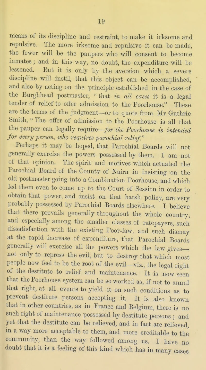 means of its discipline and restraint, to make it irksome and repulsive. The more irksome and repulsive it can be made, the fewer will be the paupers who will consent to become inmates; and in this way, no doubt, the expenditure will be lessened. But it is only by the aversion which a severe discipline will instil, that this object can be accomplished, and also by acting on the principle established in the case of the Burghhead postmaster, that in all cases it is a legal tender of relief to offer admission to the Poorliouse. These are the terms of the judgment—or to quote from Mr Guthrie Smith,  The offer of admission to the Poorhouse is all that the pauper can legally require—/or the Poorhouse is intended for every person, who requires parochial relief. Perhaps it may be hoped, that Parochial Boards will not generally exercise the powers possessed by them. I am not of that opinion. The spirit and motives which actuated the Parochial Board of the County of Nairn in insisting on the old postmaster going into a Combination Poorhouse, and which led them even to come up to the Court of Session in order to obtain that power, and insist on that harsh policy, are very probably possessed by Parochial Boards elsewhere. I believe that there prevails generally throughout the whole country, and especially among the smaller classes of ratepayers, such' dissatisfaction with the existing Poor-law, and such dismay at the rapid increase of expenditure, that Parochial Boards generally will exercise all the powers which the law gives— not only to repress the evil, but to destroy that whidi most people now feel to be the root of the evH—viz., the legal right of the destitute to relief and maintenance. It is now seen that the Poorhouse system can be so worked as, if not to annul that riglit, at all events to yield it on such conditions as to prevent destitute persons accepting it. It is also known that in other countries, as in Prance and Belgium, there is no such right of maintenance possessed by destitute persons ; and yet that the destitute can be relieved, and in fact are relieved, in a way more acceptable to them, and more creditable to the community, than the way followed among us. I have no doubt that it is a feeling of this kind which has in many cases
