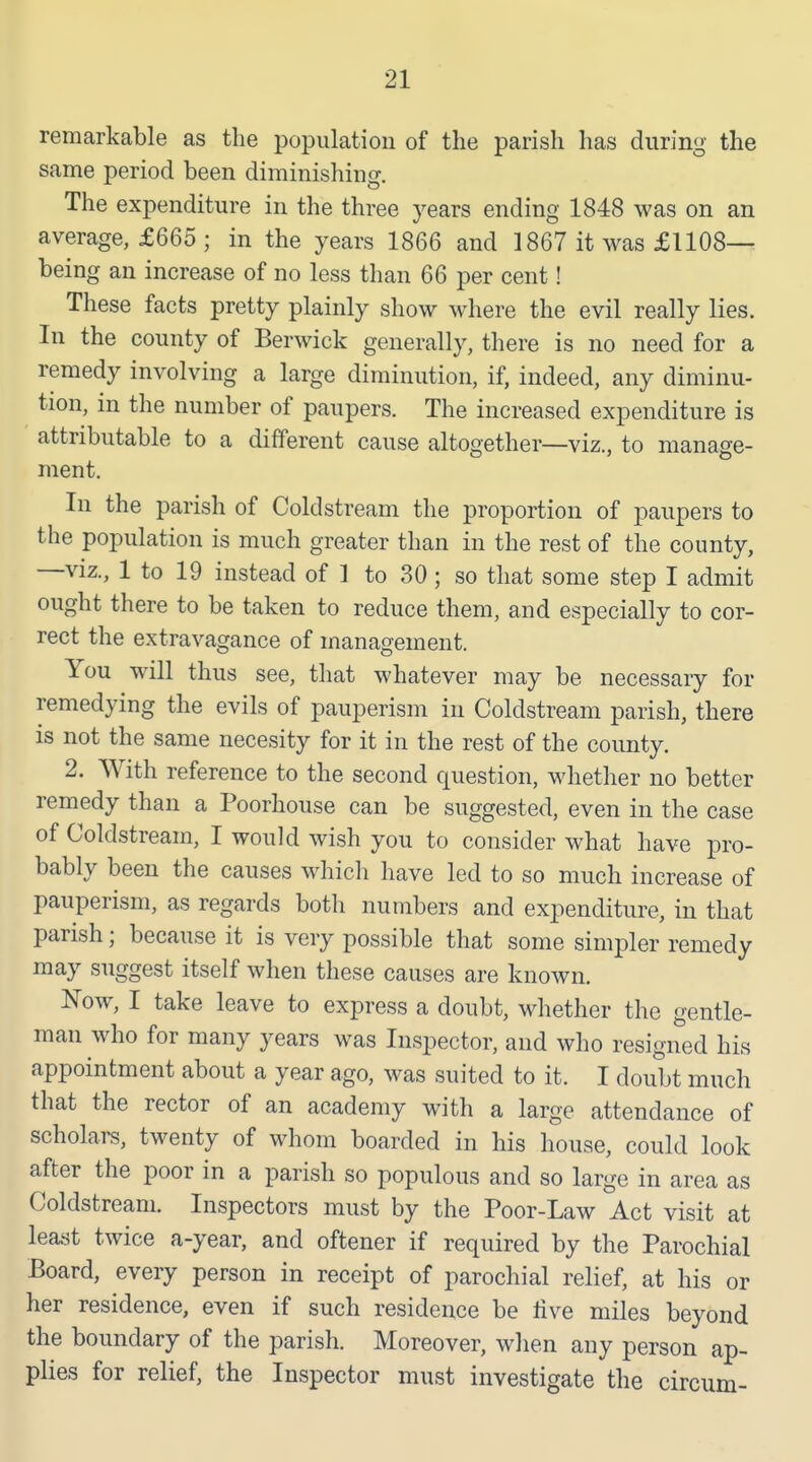 remarkable as the population of the parish has during the same period been diminishing. The expenditure in the three years ending 1848 was on an average, £665 ; in the years 1866 and 1867 it was £1108— being an increase of no less than 66 per cent! These facts pretty plainly show where the evil really lies. In the county of Berwick generally, there is no need for a remedy involving a large diminution, if, indeed, any diminu- tion, in the number of paupers. The increased expenditure is attributable to a different cause altogether—viz., to manage- ment. In the parish of Coldstream the proportion of paupers to the population is much greater than in the rest of the county, —viz., 1 to 19 instead of 1 to 30; so that some step I admit ought there to be taken to reduce them, and especially to cor- rect the extravagance of management. You will thus see, that whatever may be necessary for remedying the evils of pauperism in Coldstream parish, there is not the same necesity for it in the rest of the county. 2. With reference to the second question, whether no better remedy than a Poorhouse can be suggested, even in the case of Coldstream, I would wish you to consider what have pro- bably been the causes whicli have led to so much increase of pauperism, as regards both numbers and expenditure, in that parish; because it is very possible that some simpler remedy may suggest itself when these causes are known. Now, I take leave to express a doubt, Mdiether the gentle- man who for many years was Inspector, and who resigned his appointment about a year ago, was suited to it. I doubt much that the rector of an academy with a large attendance of scholars, twenty of whom boarded in his house, could look after the poor in a parish so populous and so large in area as Coldstream. Inspectors must by the Poor-Law Act visit at least twice a-year, and oftener if required by the Parochial Board, every person in receipt of parochial relief, at his or her residence, even if such residence be live miles beyond the boundary of the parish. Moreover, when any person ap- plies for relief, the Inspector must investigate the circum-
