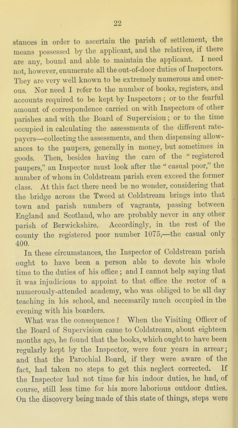 stances in order to ascertain the parish of settlement, the means possessed by the applicant, and the relatives, if there are any, bound and able to maintain the applicant. I need not, however, enumerate all the out-of-door duties of Inspectors. They are very well known to be extremely numerous and oner- ous. Nor need I refer to the number of books, registers, and accounts required to be kept by Inspectors ; or to the fearful amount of correspondence carried on with Inspectors of other parishes and with the Board of Supervision; or to the time occupied in calculating the assessments of the different rate- payers—collecting the assessments, and then dispensing allow- ances to the paupers, generally in money, but sometimes in goods. Then, besides having the care of the registered paupers, an Inspector must look after the  casual poor, the number of whom in Coldstream parish even exceed the former class. At this fact there need be no wonder, considering that the bridge across the Tweed at Coldstream brings into that town and parish numbers of vagrants, passing between England and Scotland, who are probably never in any other parish of Berwickshire. Accordingly, in the rest of the county the registered poor number 1075,—the casual only 400. In these circumstances, the Inspector of Coldstream parish ought to have been a person able to devote his whole time to the duties of his ofdce ; and I cannot help saying that it was injudicious to appoint to that office the rector of a numerously-attended academy, who was obliged to be all day teaching in his school, and necessarily much occupied in the evening with his boarders. What was the consequence ? When the Visiting Officer of the Board of Supervision came to Coldstream, about eighteen months ago, he found that the books, which ought to have been regularly kept by the Inspector, wei-e four years in arrear; and that the Parochial Board, if they were aware of the fact, had taken no steps to get this neglect corrected. If the Inspector had not time for his indoor duties, he had, of course, still less time for his more laborious outdoor duties. On the discovery being made of this state of things, steps were