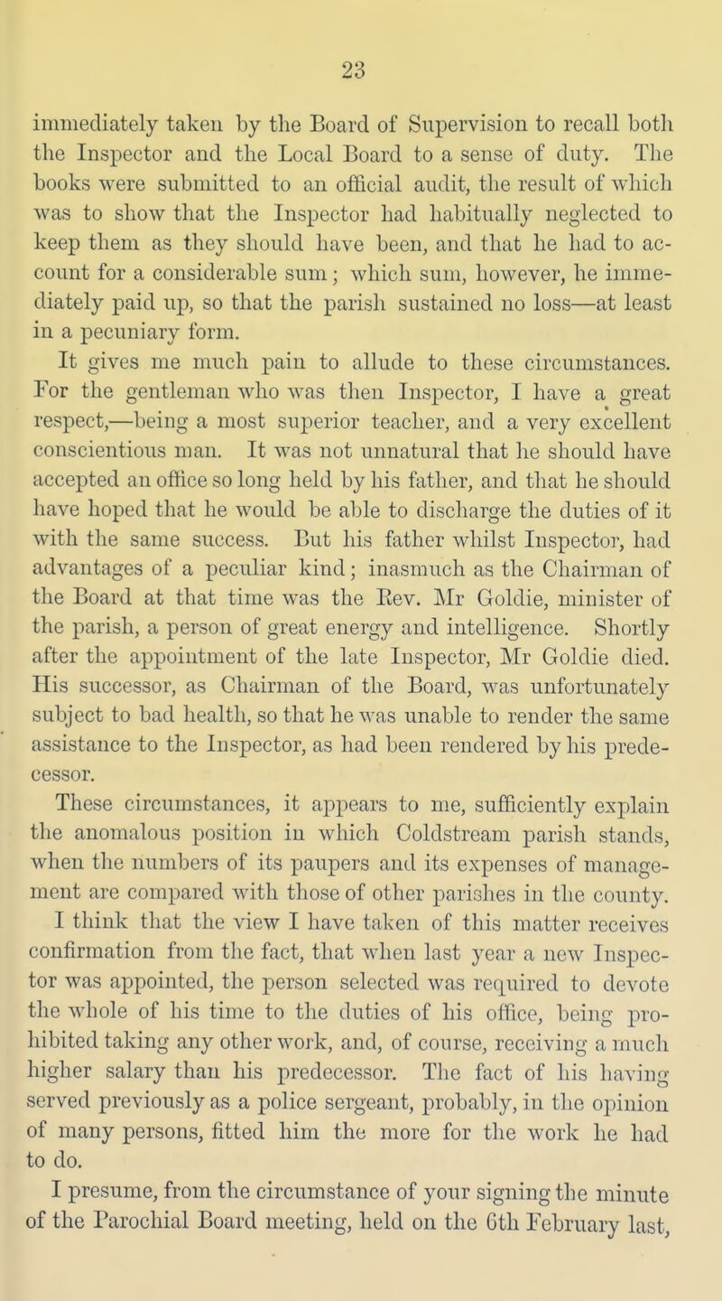 immediately taken by the Board of Supervision to recall both the Inspector and the Local Board to a sense of duty. The books were submitted to an official audit, the result of which was to show that the Inspector had habitually neglected to keep them as they should have been, and that he had to ac- count for a considerable sum; which sum, however, he imme- diately paid up, so that the parish sustained no loss—at least in a pecuniary form. It gives me much pain to allude to these circumstances. For the gentleman who was then Inspector, I have a great respect,—being a most superior teacher, and a very excellent conscientious man. It was not unnatural that he should have accepted an office so long held by his father, and that he should have hoped that he would be able to discharge the duties of it with the same success. But his father whilst Inspector, had advantages of a peculiar kind; inasmuch as the Chairman of the Board at that time was the Eev. Mr Goldie, minister of the parish, a person of great energy and intelligence. Shortly after the appointment of the late Inspector, Mr Goldie died. His successor, as Chairman of the Board, was unfortunately subject to bad health, so that he was unable to render the same assistance to the Inspector, as had been rendered by his prede- cessor. These circumstances, it appears to me, sufficiently explain the anomalous position in which Coldstream parish stands, when the numbers of its paupers and its expenses of manage- ment are compared with those of other parishes in the county. I think that the view I have taken of this matter receives confirmation from the fact, that when last year a new Inspec- tor was appointed, the person selected was required to devote the whole of his time to the duties of his office, being pro- hibited taking any other work, and, of course, receiving a much higher salary than his predecessor. The fact of his having served previously as a police sergeant, probably, in the opinion of many persons, fitted him the more for tlie work he had to do. I presume, from the circumstance of your signing the minute of the Parochial Board meeting, held on the Gth February last,