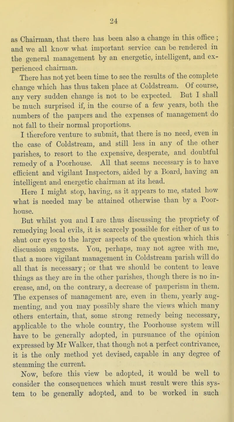 as Chairman, that there has been also a change in this office ; and we all know what important service can be rendered in the general management by an energetic, intelligent, and ex- perienced chairman. There has not yet been time to see the results of the complete change which has thus taken place at Coldstream. Of course, any very sudden change is not to be expected. But I shall be much surprised if, in the course of a few years, both the numbers of the paupers and the expenses of management do not fall to their normal proportions. I therefore venture to submit, that there is no need, even in the case of Coldstream, and still less in any of tlie other parishes, to resort to the expensive, desperate, and doubtful remedy of a Poorhouse. All that seems necessary is to have efficient and vigilant Inspectors, aided by a Board, having an intelligent and energetic chairman at its head. Here I might stop, having, as it appears to me, stated how what is needed may be attained otherwise than by a Poor- house. But whilst you and I are thus discussing the propriety of remedying local evils, it is scarcely possible for either of us to shut our eyes to the larger aspects of the question which this discussion suggests. You, perhaps, may not agree with me, that a more vigilant management in Coldstream parish will do all that is necessary; or that we should be content to leave things as they are in the other parishes, though there is no in- crease, and, on the contrary, a decrease of pauperism in them. The expenses of management are, even in them, yearly aug- menting, and you may possibly share the views which many others entertain, that, some strong remedy being necessary, applicable to the whole country, the Poorhouse system will have to be generally adopted, in pursuance of the opinion expressed by Mr Walker, that though not a perfect contrivance, it is the only method yet devised, capable in any degree of stemming the current. Now, before this view be adopted, it would be well to consider the consequences which must result were this sys- tem to be generally adopted, and to be worked in such