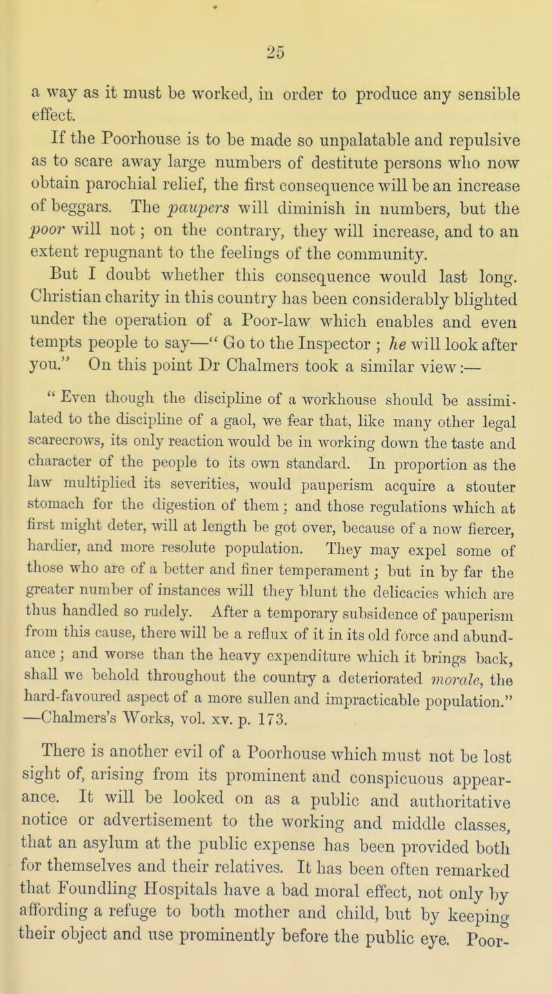 a way as it must be worked, iii order to produce any sensible effect. If the Poorhouse is to be made so unpalatable and repulsive as to scare away large numbers of destitute persons who now obtain parochial relief, the first consequence will be an increase of beggars. The paupers will diminish in numbers, but the poor will not; on the contrary, they will increase, and to an extent repugnant to the feelings of the community. But I doubt whether this consequence would last long. Christian charity in this country has been considerably blighted under the operation of a Poor-law which enables and even tempts people to say— Go to the Inspector ; he will look after you. On this point Dr Chalmers took a similar view:— Even though the discipHne of a workhouse should be assimi- lated to the discipHne of a gaol, we fear that, like many other legal scarecrows, its only reaction would be in working down the taste and character of the people to its own standard. In proportion as the law multiplied its severities, would pauperism acquire a stouter stomach for the digestion of them; and those regulations which at first might deter, mil at length be got over, because of a now fiercer, hardier, and more resolute population. They may expel some of those who are of a better and finer temperament; but in by far the greater number of instances will they blunt the delicacies which are thus handled so rudely. After a temporary subsidence of pauperism from this cause, there Avill be a reflux of it in its old force and abund- ance ; and worse than the heavy expenditure Mdiich it brings back, shall we behold throughout the country a deteriorated morale, the hard-favoured aspect of a more sullen and impracticable populatioii. —Chalmers's Works, vol. xv. p. 173. There is another evil of a Poorhouse which must not be lost sight of, arising from its prominent and conspicuous appear- ance. It will be looked on as a public and authoritative notice or advertisement to the working and middle classes, that an asylum at the public expense has been provided both for themselves and their relatives. It has been often remarked that Foundling Hospitals have a bad moral effect, not only by affording a refuge to both motlier and child, but by keepino- their object and use prominently before the public eye. Poor-