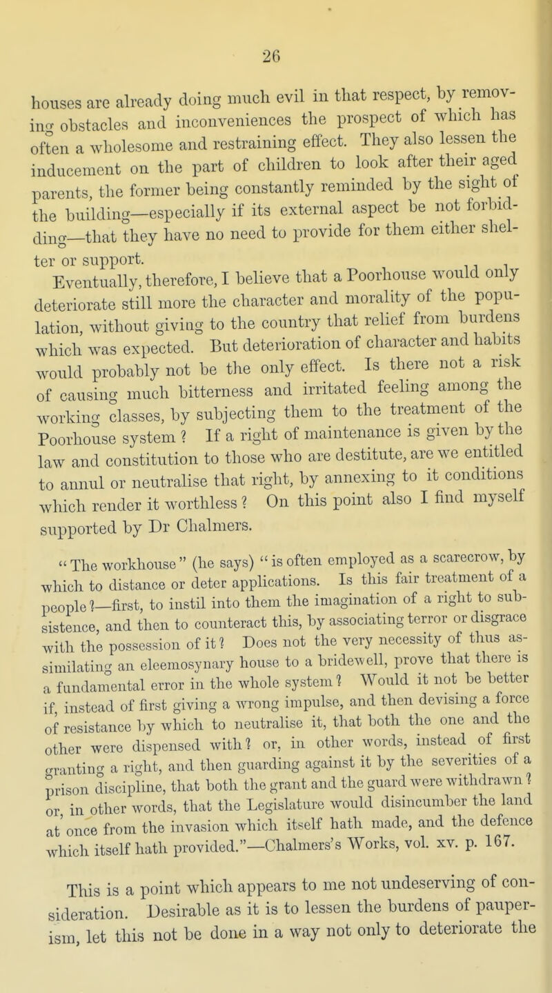 houses are already doing much evil in that respect, by remov- imr obstacles and inconveniences the prospect of which has often a wholesome and restraining effect. They also lessen the inducement on the part of children to look after their aged parents, the former being constantly reminded by the sight of the building—especially if its external aspect be not forbid- ding—that they have no need to provide for them either shel- ter or support. Eventually, therefore, I believe that a Poorhouse would only deteriorate still more the character and morality of the popu- lation, without giving to the country that relief from burdens which was expected. But deterioration of character and habits would probably not be the only effect. Is there not a risk of causing much bitterness and irritated feeling among the working classes, by subjecting them to the treatment of the Poorhouse system ? If a right of maintenance is given by the law and constitution to those who are destitute, are we entitled to annul or neutralise that right, by annexing to it conditions which render it worthless ? On this point also I find myself supported by Dr Chalmers.  The workhouse  (he says)  is often employed as a scarecrow, by which to distance or deter apphcations. Is this fair treatment of a people?—first, to instil into them the imagination of a right to sub- sistence, and then to counteract tliis, by associating terror or disgrace with the possession of it ? Does not the very necessity of thus as- similating an eleemosynary house to a bridewell, prove that there is a fundainental error in the whole system 1 Would it not be better if instead of first giving a wrong impulse, and then devising a force of resistance by which to neutralise it, that both the one and the other were dispensed with? or, in other words, instead of first OT'intincr a right, and then guarding against it by the severities of a prison discipline, that both the grant and the guard were withdrawn ? or in other words, that the Legislature would disincumber the land at'once from the invasion which itself hath made, and the defence which itself hath provided.—Chalmers's Works, vol. xv. p. 167. This is a point which appears to me not undeserving of con- sideration. Desirable as it is to lessen the burdens of pauper- ism, let this not be done in a way not only to deteriorate the