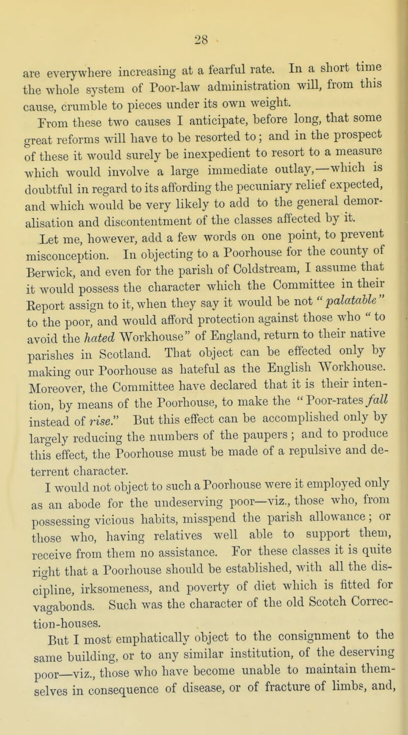 are everywhere increasing at a fearful rate. In a short time the whole system of Poor-law administration will, from this cause, crumble to pieces under its own weight. From these two causes I anticipate, before long, that some great reforms will have to be resorted to; and in the prospect of these it would surely be inexpedient to resort to a measure which would involve a large immediate outlay,—which is doubtful in regard to its affording the pecuniary relief expected, and which would be very likely to add to the general demor- alisation and discontentment of the classes affected by it. Let me, however, add a few words on one point, to prevent misconception. In objecting to a Poorhouse for the county of Berwick, and even for the parish of Coldstream, I assume that it would possess the character which the Committee in their Keport assign to it, when they say it would be not  palatable  to the poor, and would afford protection against those who  to avoid the hated Workhouse of England, return to their native parishes in Scotland. That object can be effected only by making our Poorhouse as hateful as the English Workhouse. Moreover, the Committee have declared that it is their inten- tion, by means of the Poorhouse, to make the  Poor-rates/a^Z instead of rise. But this effect can be accomplished only by largely reducing the numbers of the paupers ; and to produce this effect, the Poorhouse must be made of a repulsive and de- terrent character. I would not object to such a Poorhouse were it employed only as an abode for the undeserving poor—viz., those who, from possessing vicious habits, misspend the parish allowance; or those who, having relatives well able to support them, receive from them no assistance. For these classes it is quite right that a Poorhouse should be established, with all the dis- cipline, irksomeness, and poverty of diet which is fitted for vagabonds. Such was the character of the old Scotch Correc- tion-houses. But I most emphatically object to the consignment to the same building, or to any similar institution, of the deserving poor viz., those who have become unable to maintain them- selves in consequence of disease, or of fracture of limbs, and,