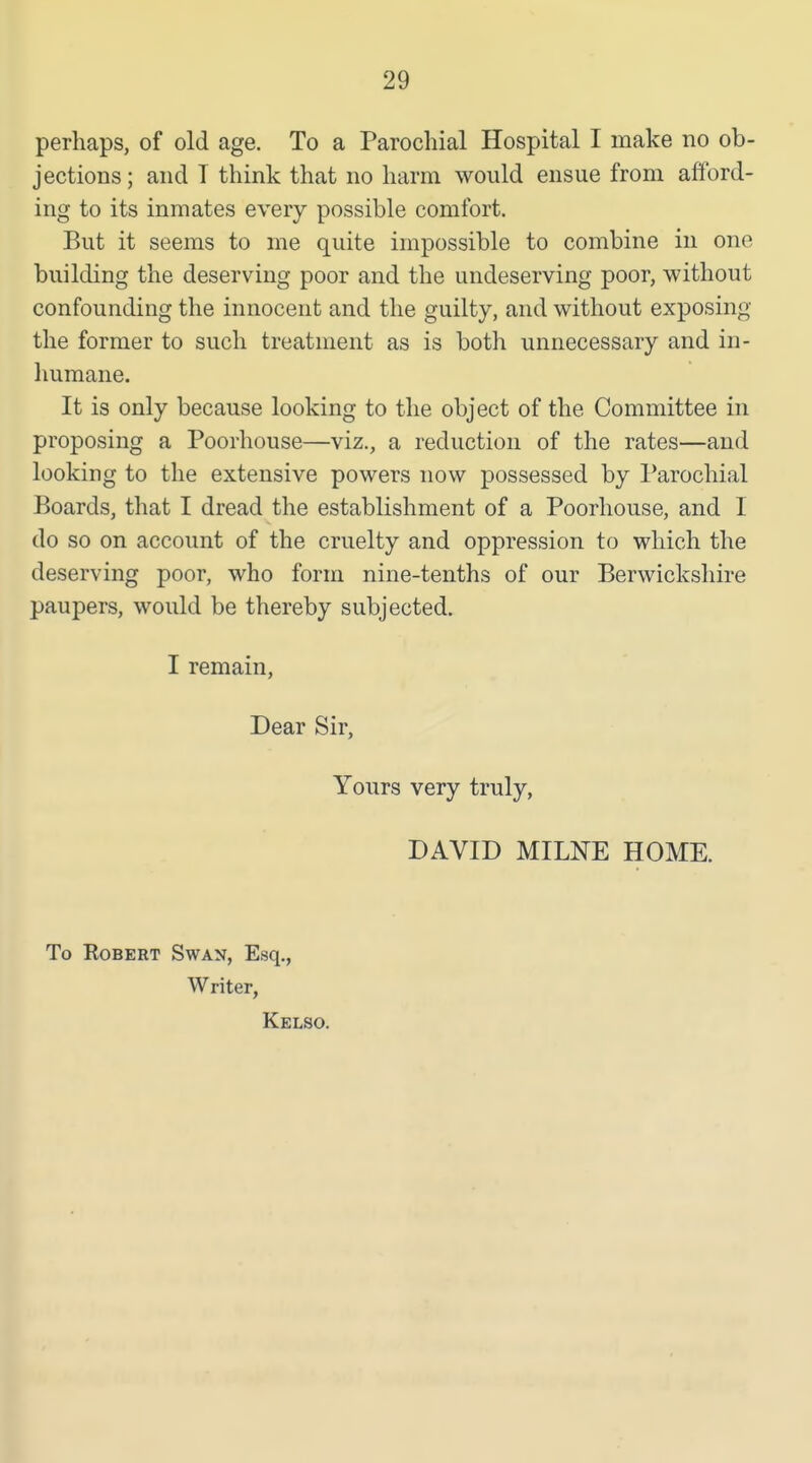 perhaps, of old age. To a Parochial Hospital I make no ob- jections ; and T think that no harm would ensue from afford- ing to its inmates every possible comfort. But it seems to me quite impossible to combine in one building the deserving poor and the undeserving poor, without confounding the innocent and the guilty, and without exposing the former to such treatment as is both unnecessary and in- humane. It is only because looking to the object of the Committee in proposing a Poorhouse—viz., a reduction of the rates—and looking to the extensive powers now possessed by Parochial Boards, that I dread the establishment of a Poorhouse, and I do so on account of the cruelty and oppression to which the deserving poor, who form nine-tenths of our Berwickshire paupers, would be thereby subjected. I remain, Dear Sir, Yours very truly, DAVID MILNE HOME. To Robert Swan, Esq., Writer, Kelso.