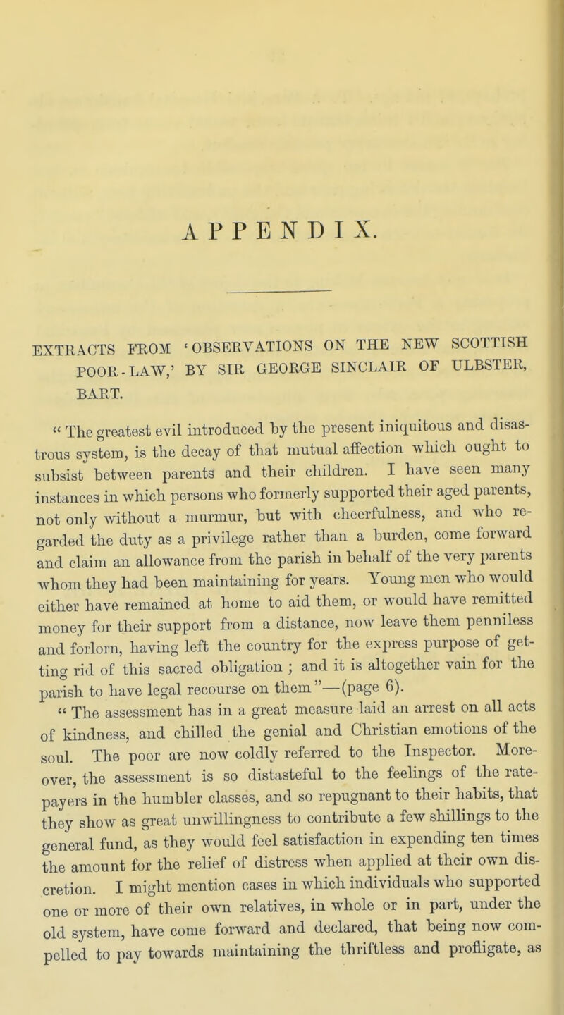 APPENDIX. EXTRACTS FROM 'OBSERVATIONS ON THE NEW SCOTTISH POOR-LAW,' BY SIR GEORGE SINCLAIR OF ULBSTER, BART. « The greatest evil introduced by the present iniquitous and disas- trous system, is the decay of that mutual affection which ought to subsist between parents and their children. I have seen many instances in which persons who formerly supported their aged parents, not only without a murmur, but with cheerfulness, and who re- garded the duty as a privilege rather than a burden, come forward and claim an allowance from the parish in behalf of the very parents whom they had been maintaining for years. Young men who would either have remained at home to aid them, or would have remitted money for their support from a distance, now leave them penniless and forlorn, having left the country for the express purpose of get- ting rid of this sacred obligation ; and it is altogether vain for the parish to have legal recourse on them—(page 6).  The assessment has in a great measure laid an arrest on all acts of kindness, and chilled the genial and Christian emotions of the soul. The poor are now coldly referred to the Inspector. More- over, the assessment is so distasteful to the feelings of the rate- payers in the humbler classes, and so repugnant to their habits, that they show as great unwillingness to contribute a few shillings to the general fund, as they would feel satisfaction in expending ten times the amount for the relief of distress when applied at their own dis- cretion. I might mention cases in which individuals who supported one or more of their own relatives, in whole or in part, under the old system, have come forward and declared, that being now com- pelled to pay towards maintaining the thriftless and profligate, as