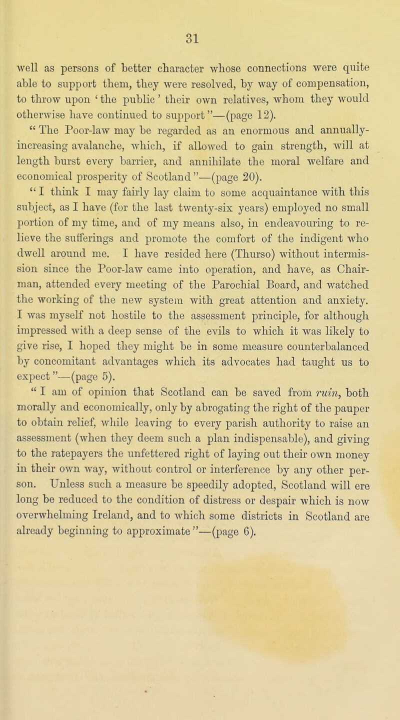 well as persons of better character whose connections were quite able to support them, they were resolved, by way of compensation, to throw upon ' the public' their own relatives, whom they would otherwise have continued to support—(page 12).  The Poor-law may be regarded as an enormous and annually- increasing avalanche, which, if allowed to gain strength, will at length burst every barrier, and annihilate the moral welfare and economical prosperity of Scotland—(page 20).  I thmk I may fairly lay claim to some acquaintance with this subject, as I have (for the last twenty-six years) employed no small portion of my time, and of my means also, in endeavouring to re- lieve the sufferings and promote the comfort of the indigent who dwell around me. I have resided here (Thurso) without intermis- sion since the Poor-law came into operation, and have, as Chair- man, attended every meeting of the Parochial Board, and watched the working of the new system with great attention and anxiety. I was myself not hostile to the assessment principle, for although impressed with a deep sense of the evils to which it was likely to give rise, I hoped they might be in some measure counterbalanced by concomitant advantages which its advocates had taught us to expect—(page 5).  I am of opinion that Scotland can be saved from ruin, both morally and economically, only by abrogating the right of the pauper to obtain relief, while leaving to every parish authority to raise an assessment (when they deem such a plan indispensable), and giving to the ratepayers the unfettered right of laying out their own money in their own way, without control or interference by any other per- son. Unless such a measure be speedily adopted, Scotland will ere long be reduced to the condition of distress or despair which is now overwhelming Ireland, and to which some districts in Scotland are already beginning to approximate—(page 6).