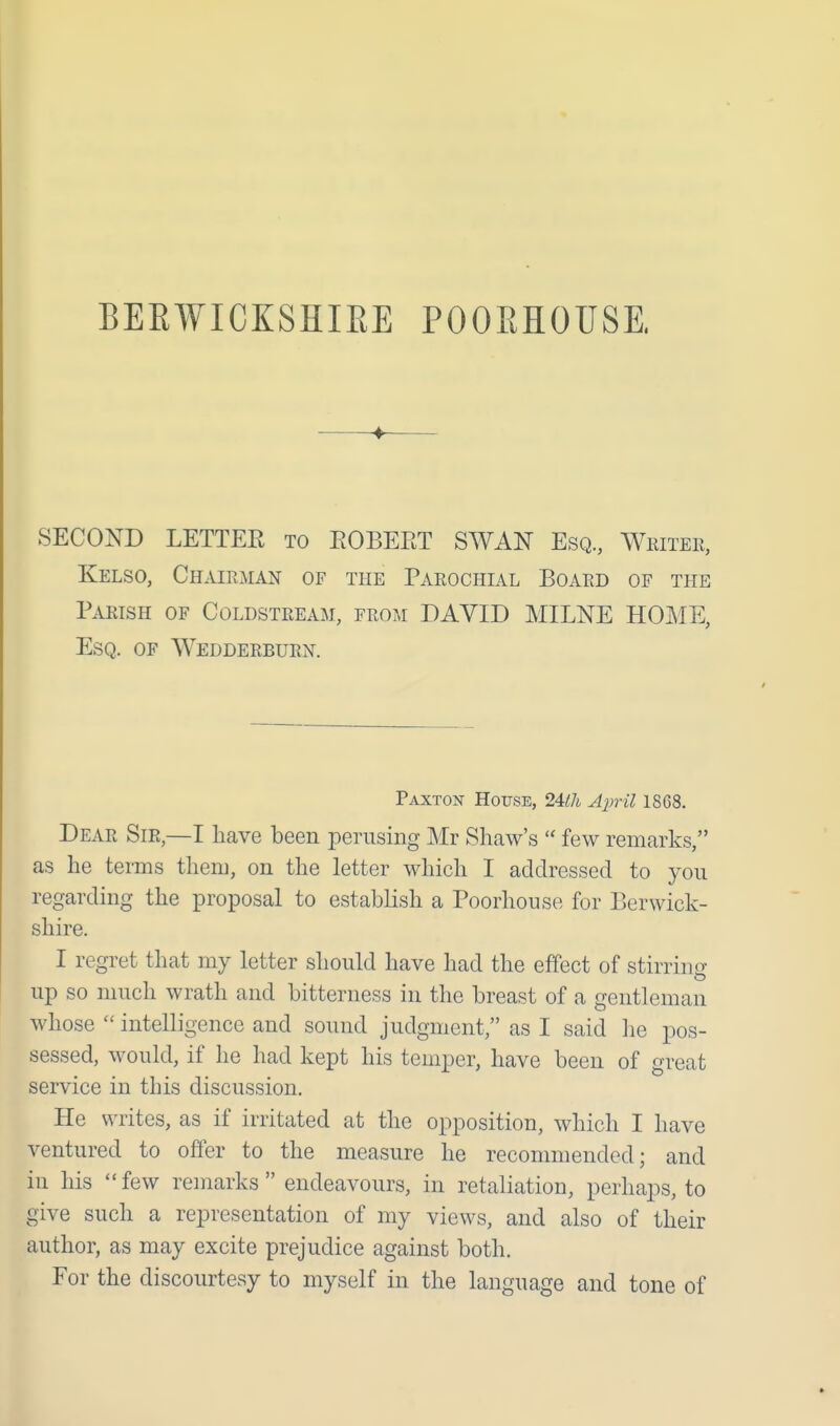 BERWICKSHIRE POORHOUSE, 4- SECOND LETTEE to EGBERT SWAN Esq, Wkitee, Kelso, Chaieaian of the Parochial Boaed of the Parish of Coldstream, from DAVID MILNE HOME, Esq. of Wedderburn. Paxton House, 24:th April 1868, Dear Sir,—I have been perusing Mr Shaw's  few remarks, as he tei-ms them, on the letter which I addressed to you regarding the proposal to establish a Poorhouse for Berwick- shire. I regret that my letter should have had the effect of stirring up so much wrath and bitterness in the breast of a gentleman whose  intelligence and sound judgment, as I said he pos- sessed, would, if he had kept his temper, have been of great service in this discussion. He writes, as if irritated at the opposition, which I have ventured to offer to the measure he recommended; and in his few remarks endeavours, in retaliation, perhaps, to give such a representation of my views, and also of their author, as may excite prejudice against both. For the discourtesy to myself in the language and tone of