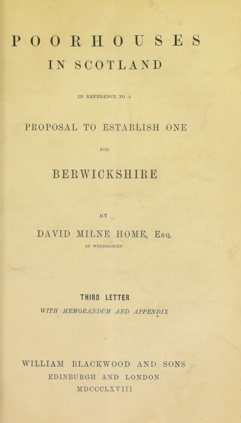 POORHOUSES IN SCOTLAND IN REFERENCE TO A PROPOSAL TO ESTABLISH ONE FOR BERWICKSHIRE DAVID MILNE HOME, Esq. OF WEDDEEBUKN THIRD LETTER WITH MEMORANDUM AND APPENDIX WILLIAM BLACKWOOD AND SONS EDINBURGH AND LONDON MDCCCLXVIII