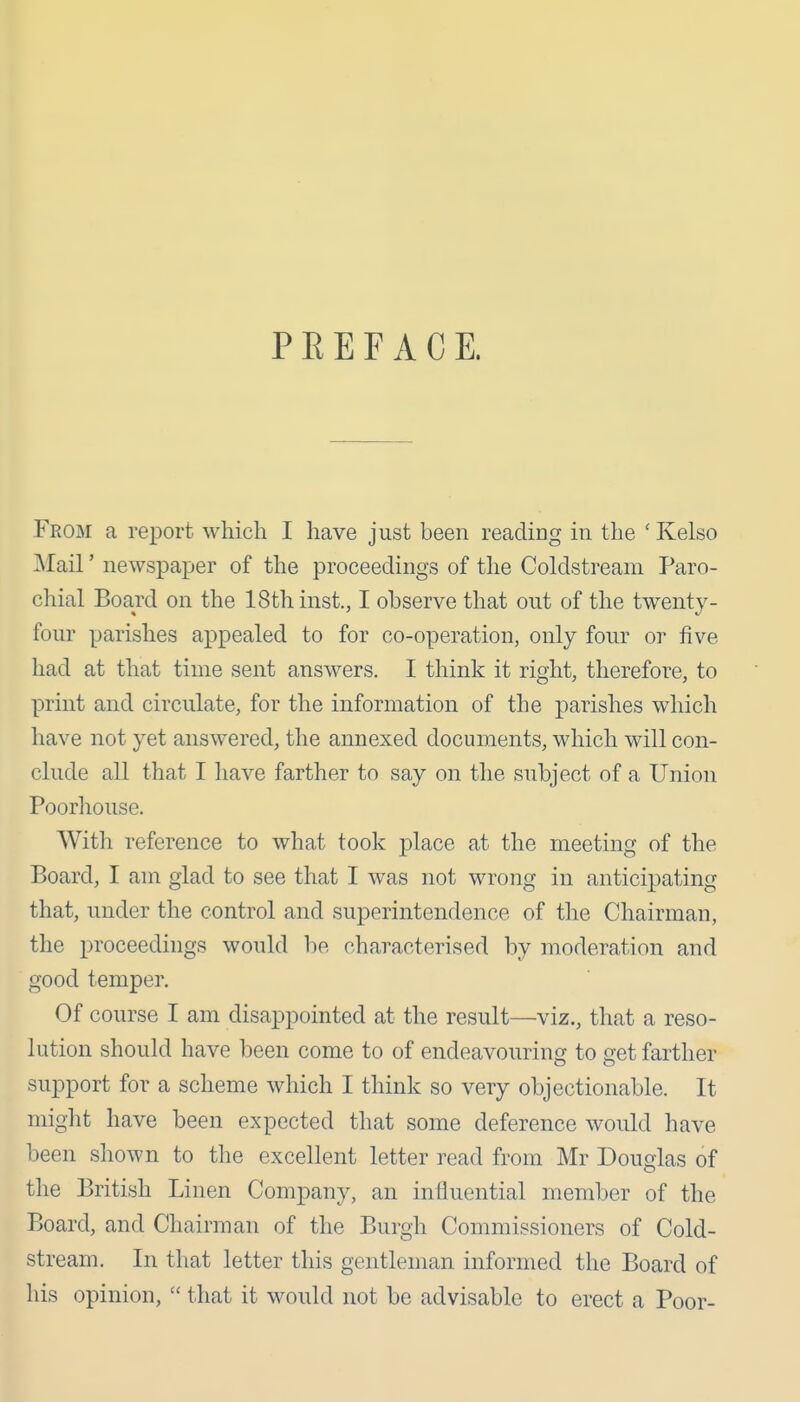 P E E F A C E. From a report which I have just been reading in the ' Kelso Mail' newspa^jer of the proceedings of the Coldstream Paro- chial Board on the 18th inst., I observe that out of the twenty- four parishes appealed to for co-operation, only four or five had at that time sent answers. I think it right, therefore, to print and circulate, for the information of the parishes which have not yet answered, the annexed documents, which will con- clude all that I have farther to say on the subject of a Union Poorhouse. With reference to what took place at the meeting of the Board, I am glad to see that I was not wrong in anticipating that, under the control and superintendence of the Chairman, the proceedings would he characterised by moderation and good temper. Of course I am disappointed at the result—viz., that a reso- lution should have been come to of endeavouring to get farther support for a scheme which I think so very objectionable. It might have been expected that some deference would have been shown to the excellent letter read from Mr Douglas of the British Linen Company, an influential member of the Board, and Chairman of the Burgh Commissioners of Cold- stream. In that letter this gentleman informed the Board of his opinion,  that it would not be advisable to erect a Poor-