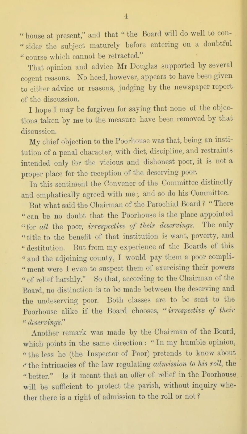  house at present, and that  the Board will do well to con- sider the subject maturely before entering on a doubtful  course which cannot be retracted. That opinion and advice Mr Douglas supported by several cogent reasons. No heed, however, appears to have been given to either advice or reasons, judging by the newspaper report of the discussion. I hope I may be forgiven for saying that none of the objec- tions taken by me to the measure have been removed by that discussion. My chief objection to the Poorhouse was that, being an insti- tution of a penal character, with diet, discipline, and restraints intended only for the vicious and dishonest poor, it is not a proper place for the reception of the deserving poor. In this sentiment the Convener of the Committee distinctly and emphatically agreed with me ; and so do his Committee. But what said the Chairman of the Parochial Board ?  There  can be no doubt that the Poorhouse is the place appointed for all the poor, irrespective of their deservings. The only title to the benefit of that institution is want, poverty, and  destitution. But from my experience of the Boards of this « and the adjoining county, I would pay them a poor compli-  ment were I even to suspect them of exercising their powers  of relief harshly. So that, according to the Chairman of the Board, no distinction is to be made between the deserving and the undeserving poor. Both classes are to be sent to the Poorhouse alike if the Board chooses, irrespective of their  deservings Another remark was made by the Chairman of the Board, which points in the same direction :  In my humble opinion,  the less he (the Inspector of Poor) pretends to know about the intricacies of the law regulating admission' to his roll, the better. Is it meant that an offer of relief in the Poorhouse will be sufficient to protect the parish, without inquiry whe- ther there is a right of adndssion to the roll or not ?