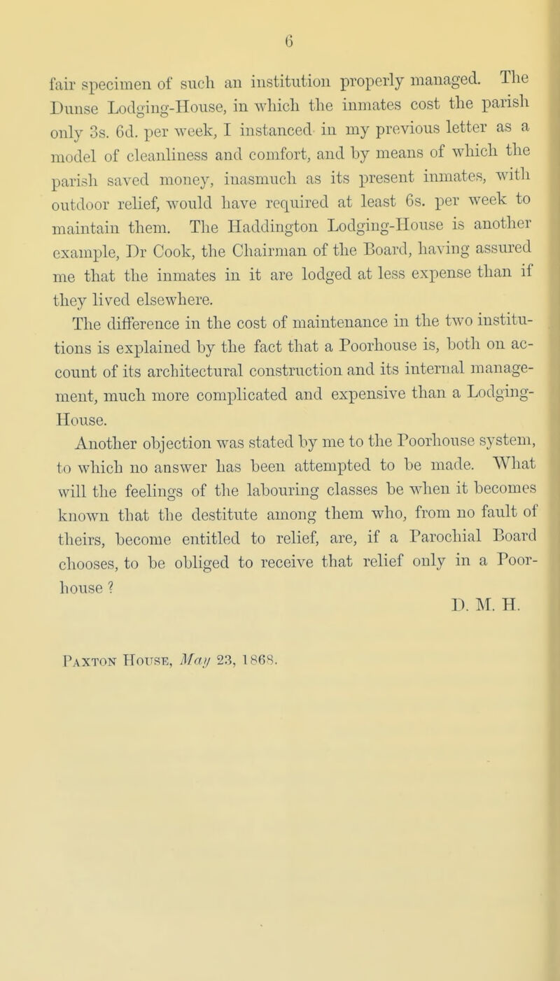 fair specimen of such an institution properly managed. The Dunse Lodging-House, in which the inmates cost the parish only 3s. 6d. per week, I instanced in my previous letter as a model of cleanliness and comfort, and by means of which the parish saved money, inasmuch as its present inmates, with outdoor relief, would have required at least 6s. per week to maintain them. The Haddington Lodging-House is another example, Dr Cook, the Chairman of the Board, having assured me that the inmates in it are lodged at less expense than if they lived elsewhere. The difference in the cost of maintenance in the two institu- tions is explained by the fact that a Poorhouse is, both on ac- count of its architectural construction and its internal manage- ment, much more complicated and expensive than a Lodging- House. Another objection was stated by me to the Poorhouse system, to which no answer has been attempted to be made. What will the feelings of the labouring classes be when it becomes known that the destitute among them who, from no fault of theirs, become entitled to relief, are, if a Parochial Board chooses, to be obliged to receive that relief only in a Poor- house ? D. M. H. Paxton House, Ma)/ 23, 186S.