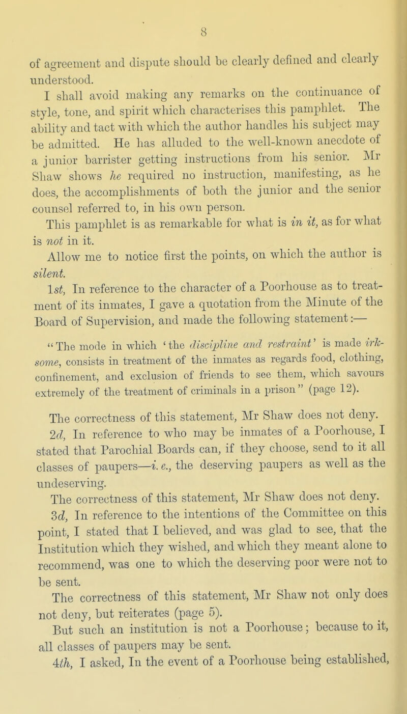 of agreement and dispute should be clearly defined and clearly understood. I shall avoid making any remarks on the continuance of style, tone, and spirit which characterises this pamphlet. The ability and tact with which the author handles his subject may be admitted. He has alluded to the well-known anecdote of a junior barrister getting instructions from his senior. Mr Shaw shows he required no instruction, manifesting, as he does, the accomplishments of both the junior and the senior counsel referred to, in his own person. This pamphlet is as remarkable for what is in it, as for what is not in it. Allow me to notice first the points, on which the author is silent. 1st, In reference to the character of a Poorhouse as to treat- ment of its inmates, I gave a quotation from the Minute of the Board of Supervision, and made the following statement :— The mode in which 'the discipline and restraint' is made irk- some, consists in treatment of the inmates as regards food, clothing, confinement, and exclusion of friends to see them, which savours extremely of the treatment of criminals in a prison (page 12). The correctness of this statement, Mr Shaw does not deny. 2d, In reference to who may be inmates of a Poorhouse, I stated that Parochial Boards can, if they choose, send to it all classes of paupers—^■. c, the deserving paupers as well as the undeserving. The correctness of this statement, Mr Shaw does not deny. Zd, In reference to the intentions of the Committee on this point, I stated that I believed, and was glad to see, that the Institution which they wished, and which they meant alone to recommend, was one to which the deserving poor were not to be sent. The correctness of this statement, Mr Shaw not only does not deny, but reiterates (page 5). But such an institution is not a Poorhouse; because to it, all classes of paupers may be sent. 4:th, I asked, In the event of a Poorliouse being established.