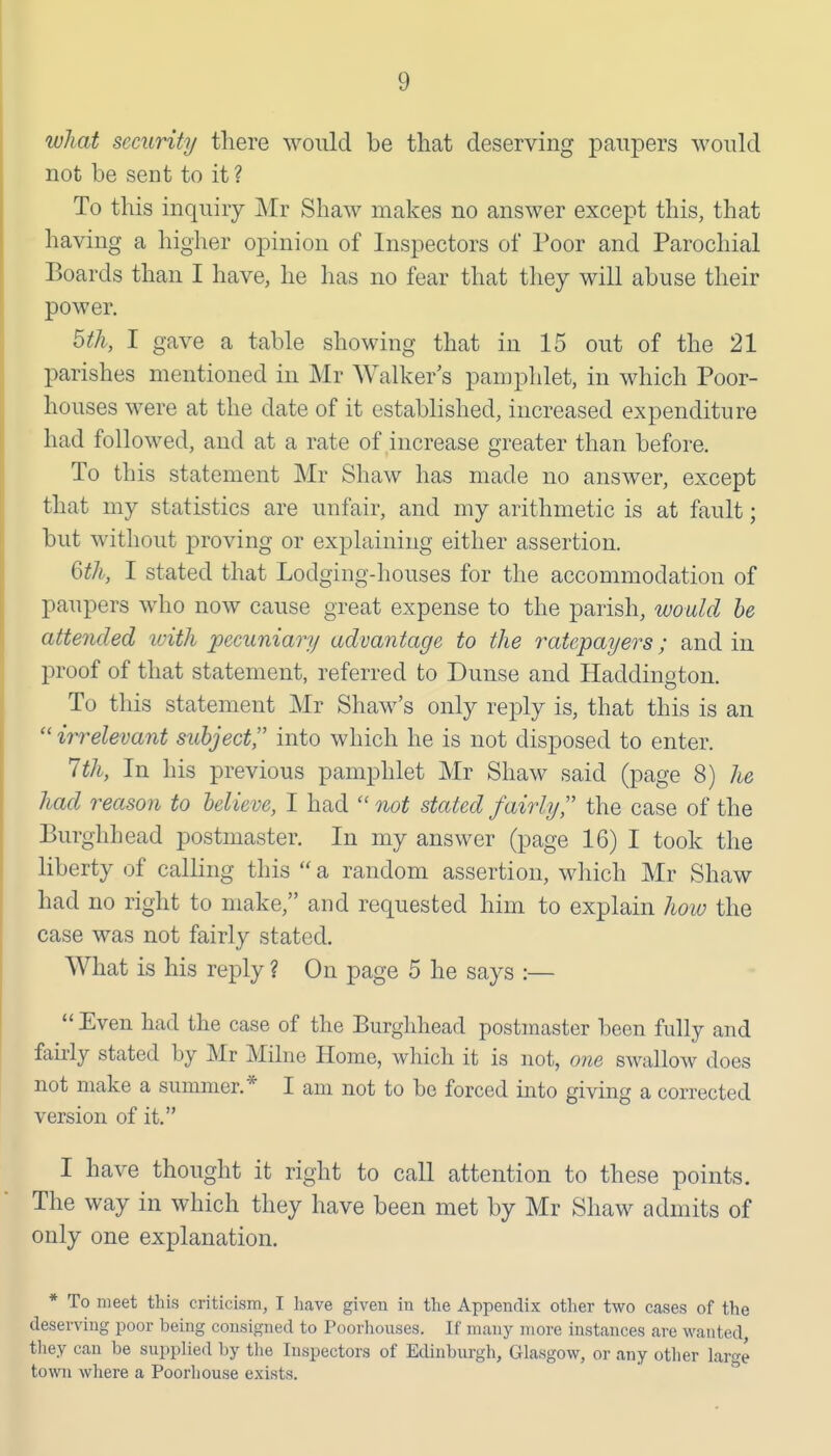 what security there would be that deserving paupers would not be sent to it ? To this inquiry Mr Shaw makes no answer except this, that having a higher opinion of Inspectors of Poor and Parochial Boards than I have, he has no fear that they will abuse their power. 5th, I gave a table showing that in 15 out of the 21 parishes mentioned in Mr Walker's pamphlet, in which Poor- houses were at the date of it established, increased expenditure had followed, and at a rate of increase greater than before. To this statement Mr Shaw has made no answer, except that my statistics are unfair, and my arithmetic is at fault; but without proving or explaining either assertion. Q)th, I stated that Lodging-houses for the accommodation of paupers who now cause great expense to the parish, would he attended with pecuniary advantage to the ratepayers; and in proof of that statement, referred to Dunse and Haddington. To this statement Mr Shaw's only reply is, that this is an irrelevant subject into which he is not disposed to enter. 1th, In his previous pamphlet Mr Shaw said (page 8) he had reason to believe, I had  not stated fairly, the case of the Burghhead postmaster. In my answer (page 16) I took the liberty of calling this  a random assertion, which Mr Shaw had no right to make, and requested him to explain hoiu the case was not fairly stated. What is his reply ? On page 5 he says :—  Even had the case of the Burghhead postmaster been fully and fairly stated by Mr Milne Home, which it is not, owe swallow does not make a summer.* I am not to be forced into giving a corrected version of it. I have thought it right to call attention to these points. The way in which they have been met by Mr Shaw admits of only one explanation. * To meet this criticisin, I heave given in the Appendix other two cases of the deserving poor being consigned to Poorhouses. If many more instances are wanted, tliey can be supplied by tlie Inspectors of Edinburgh, Glasgow, or any other large town where a Poorhouse exists.