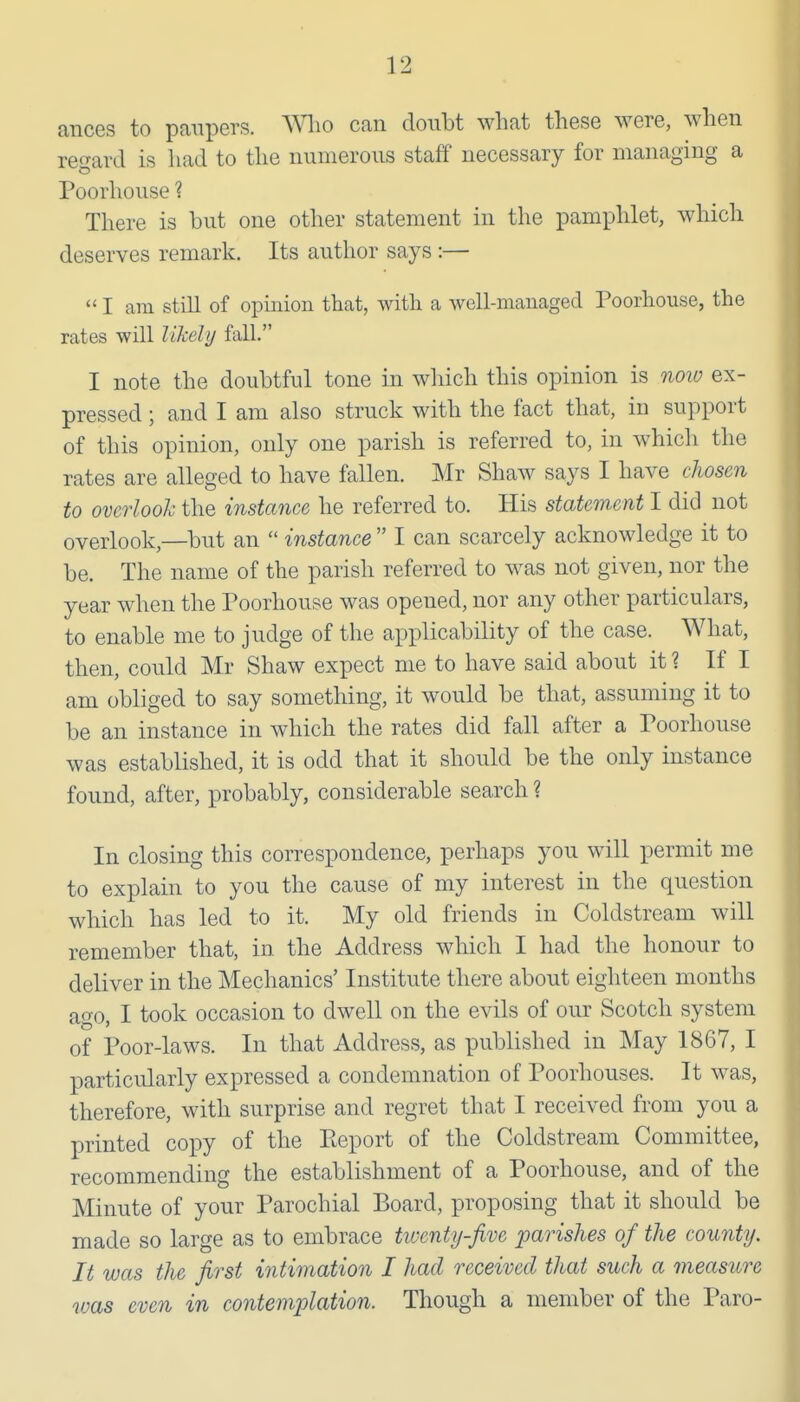 ances to paupers. Wlio can donbt what these were, when re'^ard is had to the numerous staff necessary for managing a Poorhouse ? There is but one other statement in the pamphlet, which deserves remark. Its author says :—  I am still of opuiion that, with a well-managed Poorhouse, the rates will likely fall. I note the doubtful tone in which this opinion is noiv ex- pressed ; and I am also struck with the fact that, in support of this opinion, only one parish is referred to, in whicli the rates are alleged to have fallen. Mr Shaw says I have clwsen to overlook the instance he referred to. His statement I did not overlook,—but an  instance  I can scarcely acknowledge it to be. The name of the parish referred to was not given, nor the year when the Poorhouse was opened, nor any other particulars, to enable me to judge of the applicability of the case. What, then, could Mr Shaw expect me to have said about it ? If I am obliged to say something, it would be that, assuming it to be an instance in which the rates did fall after a Poorhouse was established, it is odd that it should be the only instance found, after, probably, considerable search ? In closing this correspondence, perhaps you will permit me to explain to you the cause of my interest in the question which has led to it. My old friends in Coldstream will remember that, in the Address wliich I had the honour to deliver in the Mechanics' Institute there about eighteen months ago, I took occasion to dwell on the evils of our Scotch system of Poor-laws. In that Address, as published in May 1867, I particularly expressed a condemnation of Poorhouses. It w^as, therefore, with surprise and regret that I received from you a printed copy of the Keport of the Coldstream Committee, recommending the establishment of a Poorhouse, and of the Minute of your Parochial Board, proposing that it should be made so large as to embrace twenty-five parishes of the county. It was the first intimation I had received that such a measure was even in contemplation. Though a member of the Paro-