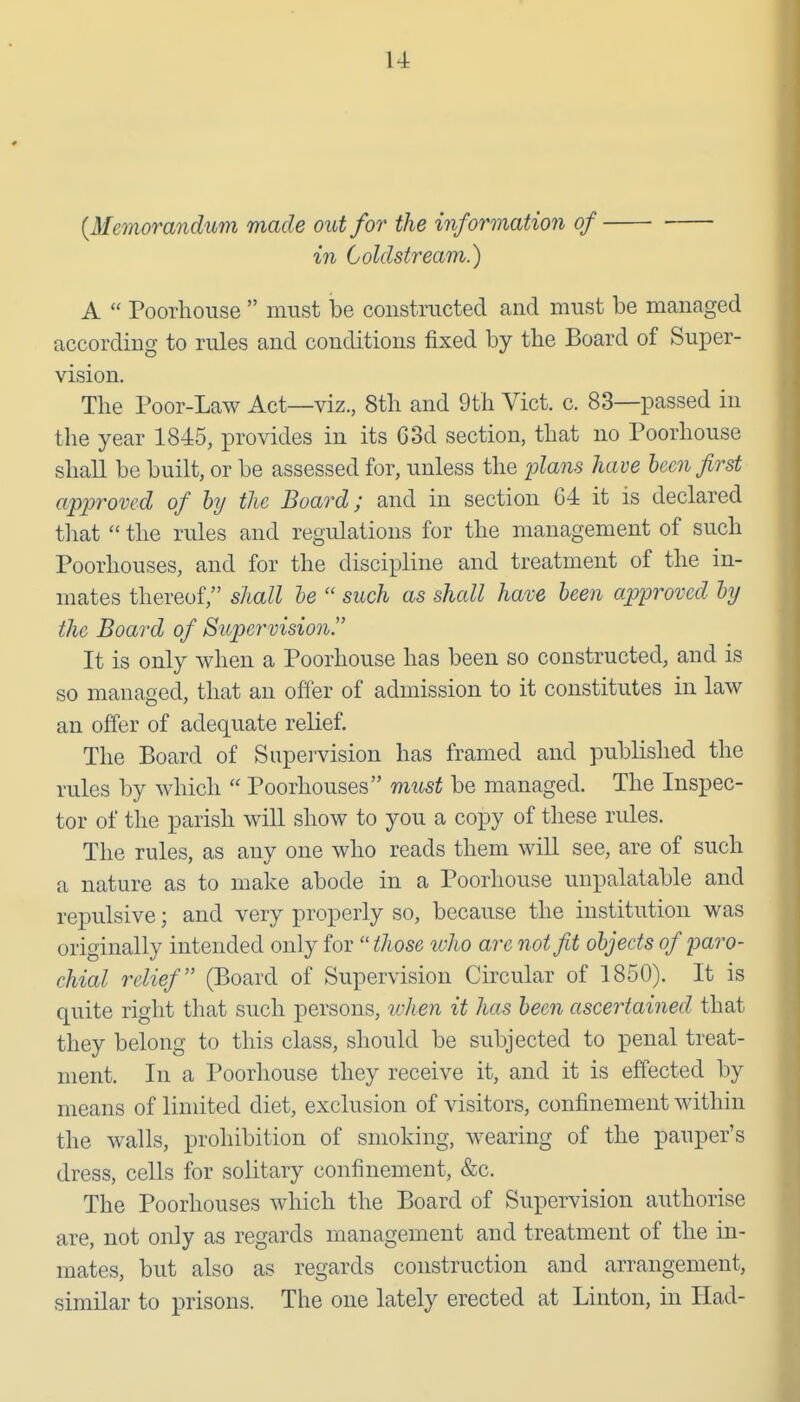 {Memorandum made out for the information of in Coldstream.) A  Poorlioiise  must be constructed and must be managed according to rules and conditions fixed by the Board of Super- vision. The Poor-Law Act—viz., 8th and 9th Vict. c. 83—passed in the year 1845, provides in its 63d section, that no Poorhouse shall be built, or be assessed for, unless the plans have been first approved of hj the Board; and in section C4 it is declared tliat  the rules and regulations for the management of such Poorhouses, and for the discipline and treatment of the in- mates thereof, shall he  such as shall have been approved by the Board of Supervision. It is only when a Poorhouse has been so constructed, and is so managed, that an offer of admission to it constitutes in law an offer of adequate relief. The Board of Supervision has framed and published the rules by which  Poorhouses must be managed. The Inspec- tor of the parish will show to you a copy of these rules. The rules, as any one who reads them will see, are of such a nature as to make abode in a Poorhouse unpalatable and repulsive; and very properly so, because the institution was originally intended only for  those who are not fit objects of paro- chial relief (Board of Supervision Circular of 1850). It is quite right that such persons, ivhen it has been ascertained that they belong to this class, should be subjected to penal treat- ment. In a Poorhouse they receive it, and it is effected by means of limited diet, exclusion of visitors, confinement within the walls, prohibition of smoking, wearing of the pauper's dress, cells for solitary confinement, &c. The Poorhouses which the Board of Supervision authorise are, not only as regards management and treatment of the in- mates, but also as regards construction and arrangement, similar to prisons. The one lately erected at Linton, in Had-