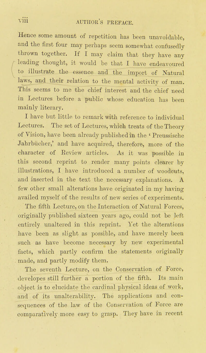 Hence some amount of repetition has been unavoidable, and the first four may perhaps seem somewhat confusedly thrown together. If I may claim that they have any leading- thought, it would be that I have endeavoured to illustrate the essence and the import of Natural laws, and their relation to the mental activity of man. This seems to me the chief interest and the chief need in Lectures before a public whose education has been mainly literary. I have but little to remark with reference to individual Lectures. The set of Lectures, which treats of the Theory of Vision, have been already published in the ' Preussische Jahrbiicher,' and have acquired, therefore, more of the character of Eeview articles. As it was possible in this second reprint to render many points clearer by illustrations, I have introduced a number of woodcuts, and inserted in the text the necessary explanations. A few other small alterations ha,ve originated in my having availed myself of the results of new series of experiments. The fifth Lecture, on the Interaction of Natural Forces, originally published sixteen years ago, could not be left entirely unaltered in this reprint. Yet the alterations have been as slight as possible, and have merely been such as have become necessary by new experimental facts, which partly confirm the statements oi'iginally made, and partly modify them. The seventh Lecture, on the Conservation of Force, developes still further a portion of the fifth. Its main object is to elucidate the cardinal physical ideas of work, and of its unalterability. The applications and con- sequences of the law of the Conservation of Force are comparatively more easy to grasp. They have in recent