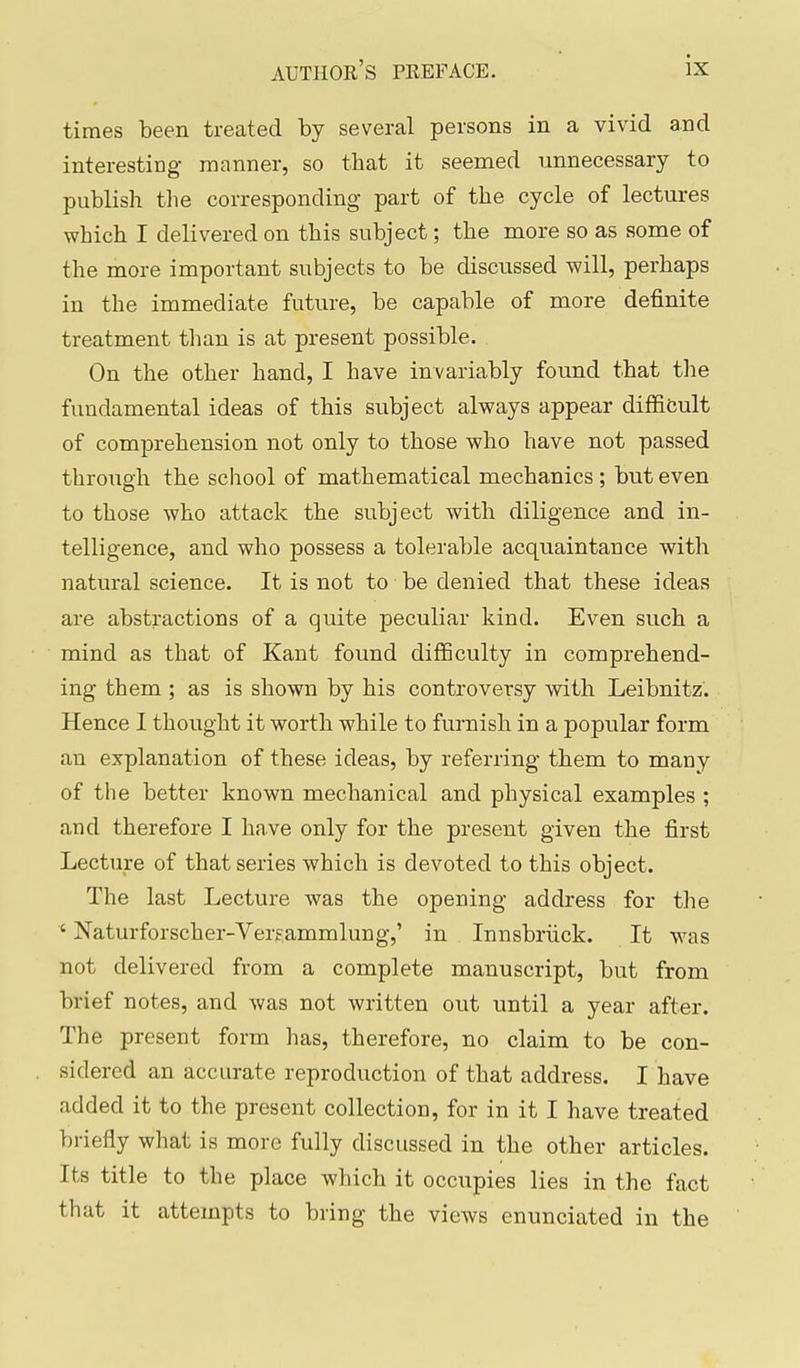 times been treated by several persons in a vivid and interesting manner, so that it seemed unnecessary to publish tlie corresponding- part of the cycle of lectures which I delivered on this subject; the more so as some of the more important subjects to be discussed will, perhaps in the immediate future, be capable of more definite treatment than is at present possible. On the other hand, I have invariably found that the fundamental ideas of this subject always appear diffifcult of comprehension not only to those who have not passed through the school of mathematical mechanics; but even to those who attack the subject with diligence and in- telligence, and who possess a tolerable acquaintance with natural science. It is not to be denied that these ideas are abstractions of a quite peculiar kind. Even such a mind as that of Kant found diflBculty in comprehend- ing them ; as is shown by his controversy with Leibnitz. Hence I thought it worth while to furnish in a popular form an explanation of these ideas, by referring them to many of the better known mechanical and physical examples ; and therefore I have only for the present given the first Lecture of that series which is devoted to this object. The last Lecture was the opening address for the ' Naturforscher-Verfammlung,' in Innsbriick. It was not delivered from a complete manuscript, but from brief notes, and was not written out until a year after. The present form has, therefore, no claim to be con- sidered an accurate reproduction of that address. I have added it to the present collection, for in it I have treated briefly what is more fully discussed in the other articles. Its title to the place which it occupies lies in the fact that it attempts to bring the views enunciated in the