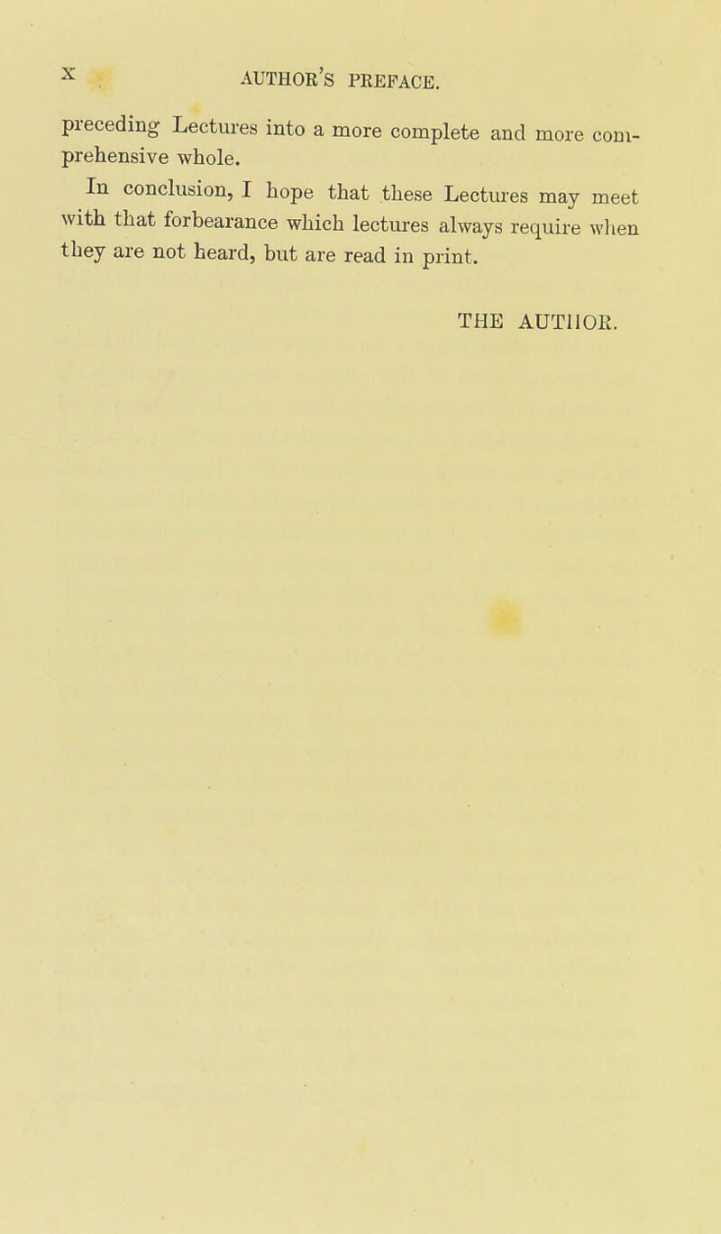 preceding Lectures into a more complete and more com- prehensive whole. In conclusion, I hope that these Lectures may meet with that forbearance which lectures always require wlien they are not heard, but are read in print. THE AUTHOR.