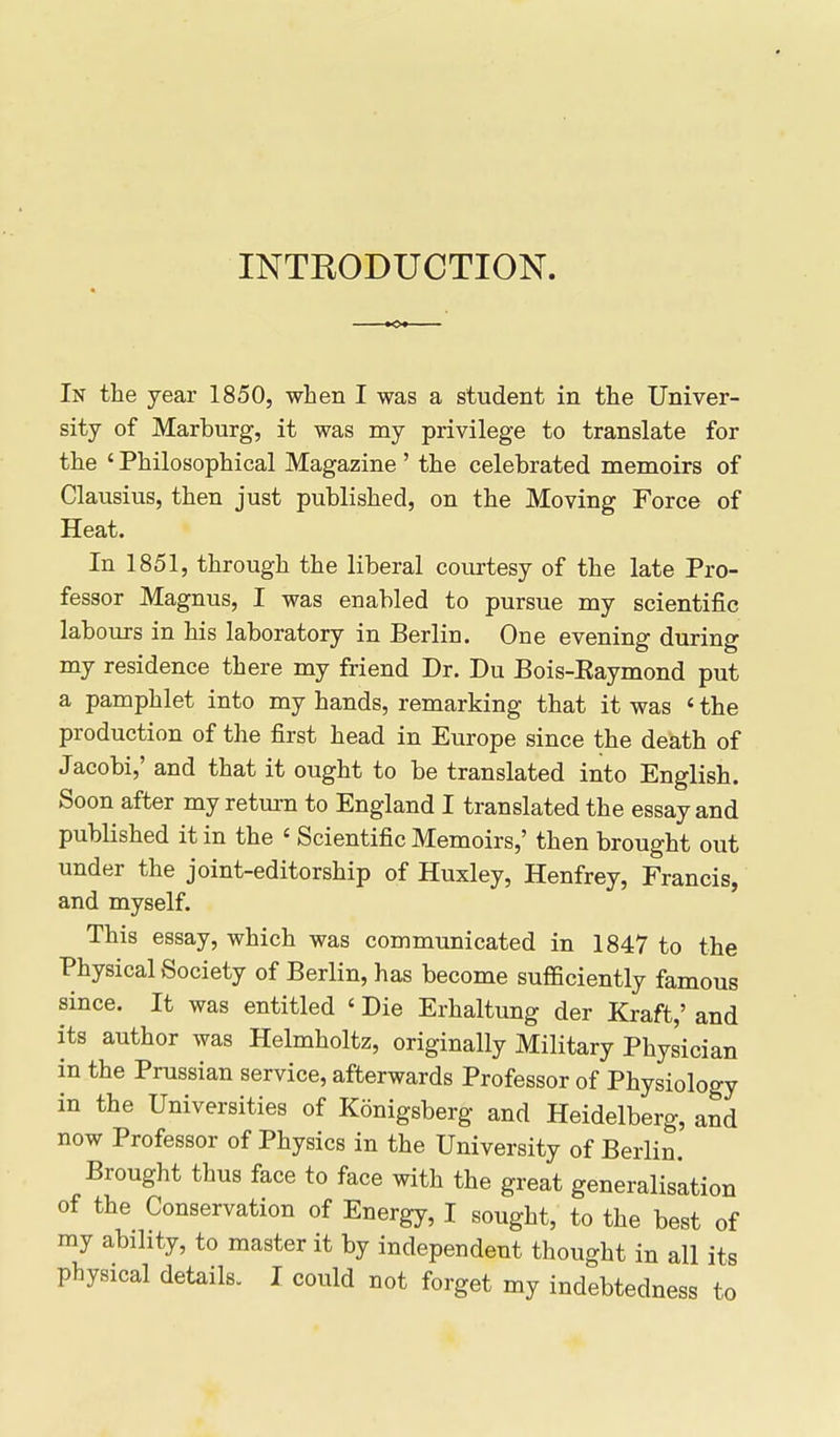 INTRODUCTION. In the year 1850, when I was a student in the Univer- sity of Marburg, it was my privilege to translate for the ' Philosophical Magazine' the celebrated memoirs of Clausius, then just published, on the Moving Force of Heat. In 1851, through the liberal courtesy of the late Pro- fessor Magnus, I was enabled to pursue my scientific labours in his laboratory in Berlin. One evening during my residence there my friend Dr. Du Bois-Eaymond put a pamphlet into my hands, remarking that it was ' the production of the first head in Europe since the death of Jacobi,' and that it ought to be translated into English. Soon after my return to England I translated the essay and published it in the ' Scientific Memoirs,' then brought out under the joint-editorship of Huxley, Henfrey, Francis, and myself. This essay, which was communicated in 1847 to the Physical Society of Berlin, has become sufficiently famous since. It was entitled ' Die Erhaltung der Kraft,' and its author was Helmholtz, originally Military Physician in the Prussian service, afterwards Professor of Physiology in the Universities of Konigsberg and Heidelberg, and now Professor of Physics in the University of Berlin. Brought thus face to face with the great generalisation of the Conservation of Energy, I sought, to the best of my ability, to master it by independent thought in all its physical details. I could not forget my indebtedness to